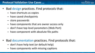 Protocol Validation Use Cases …
• Bad design practices. Find protocols that:
– have shortcuts as copies
– have saved checkpoints
– store passwords
– have components that are owner access only
– don’t have top level parameters (Web Port)
– have component with absolute file paths
• Bad documentation practices. Find protocols that:
– don’t have help text (or default help)
– have components with missing captions
 