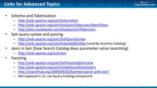 Links for Advanced Topics
• Schema and Tokenization
– http://wiki.apache.org/solr/SchemaXml
– http://wiki.apache.org/solr/AnalyzersTokenizersTokenFilters
– http://docs.lucidworks.com/display/solr/Tokenizers
• Solr query syntax and parsing
– http://wiki.apache.org/solr/SolrQuerySyntax
– http://wiki.apache.org/solr/ExtendedDisMax [used by Accelrys Catalog]
• Joins in Solr [how Search Catalog does parameter value searching]
– http://wiki.apache.org/solr/Join
• Faceting
– http://wiki.apache.org/solr/SolrFacetingOverview
– http://wiki.apache.org/solr/SimpleFacetParameters
– http://searchhub.org/2009/09/02/faceted-search-with-solr/
– Not exposed in UI; use Query Catalog component
 