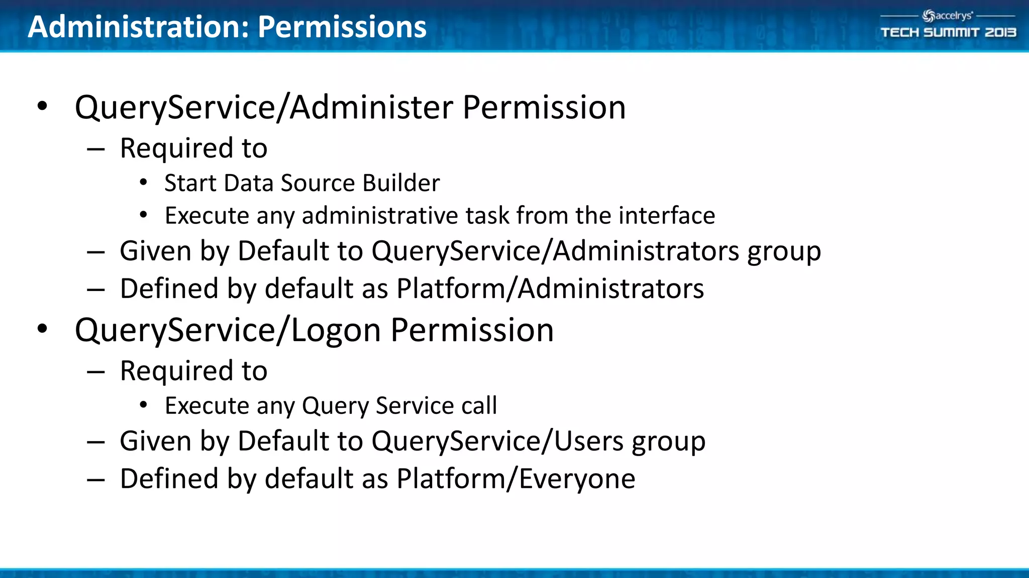 • QueryService/Administer Permission
– Required to
• Start Data Source Builder
• Execute any administrative task from the interface
– Given by Default to QueryService/Administrators group
– Defined by default as Platform/Administrators
• QueryService/Logon Permission
– Required to
• Execute any Query Service call
– Given by Default to QueryService/Users group
– Defined by default as Platform/Everyone
Administration: Permissions
 