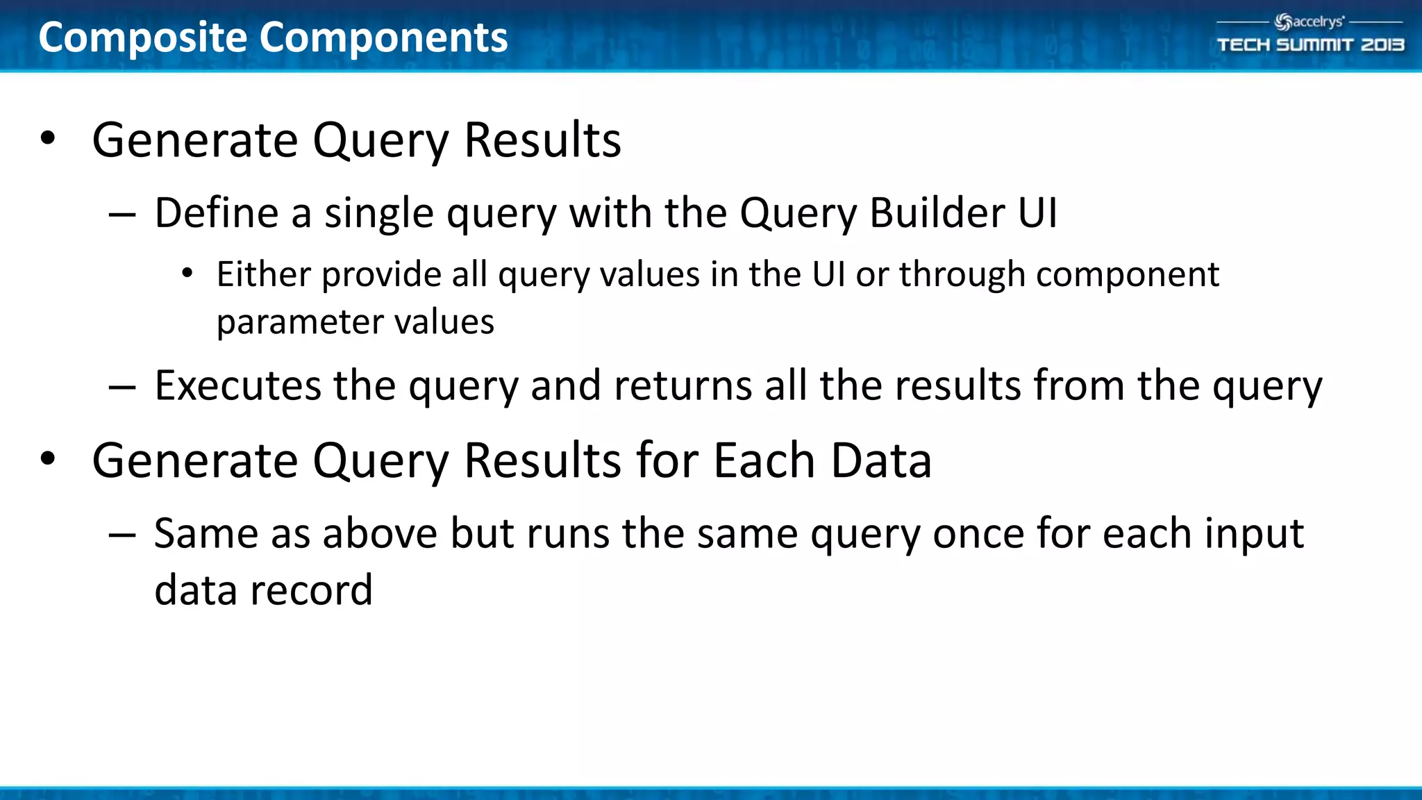 • Generate Query Results
– Define a single query with the Query Builder UI
• Either provide all query values in the UI or through component
parameter values
– Executes the query and returns all the results from the query
• Generate Query Results for Each Data
– Same as above but runs the same query once for each input
data record
Composite Components
 