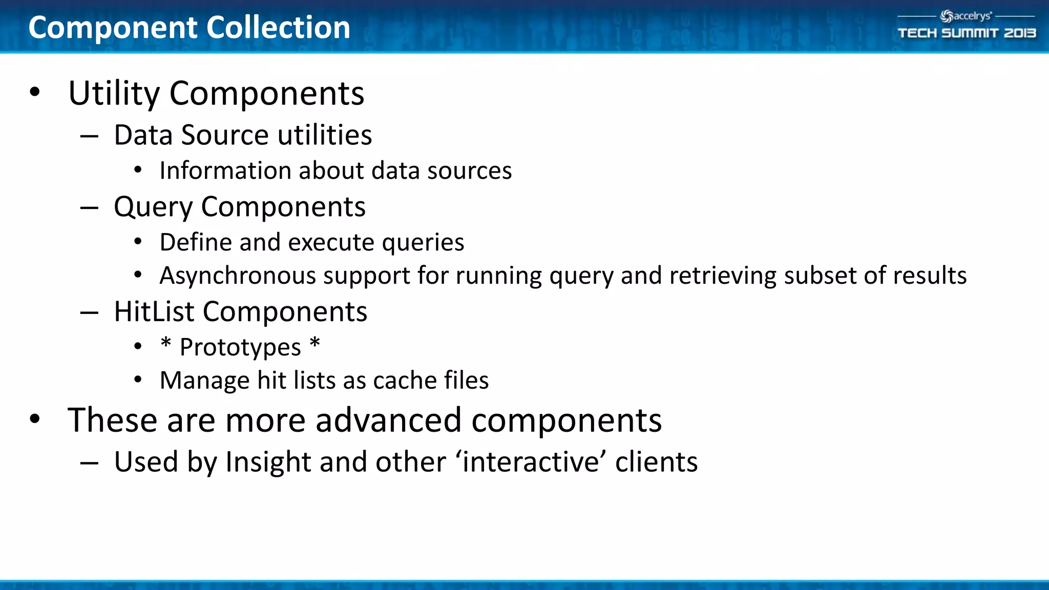 • Utility Components
– Data Source utilities
• Information about data sources
– Query Components
• Define and execute queries
• Asynchronous support for running query and retrieving subset of results
– HitList Components
• * Prototypes *
• Manage hit lists as cache files
• These are more advanced components
– Used by Insight and other ‘interactive’ clients
Component Collection
 