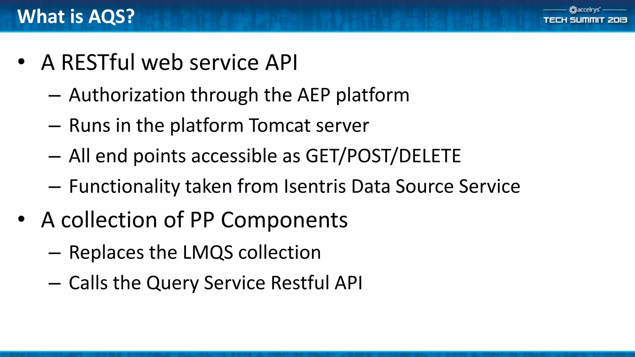 • A RESTful web service API
– Authorization through the AEP platform
– Runs in the platform Tomcat server
– All end points accessible as GET/POST/DELETE
– Functionality taken from Isentris Data Source Service
• A collection of PP Components
– Replaces the LMQS collection
– Calls the Query Service Restful API
What is AQS?
 