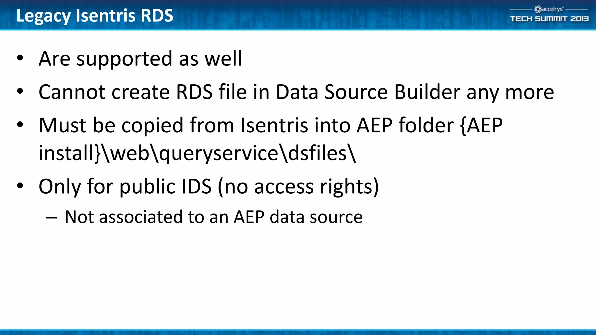 • Are supported as well
• Cannot create RDS file in Data Source Builder any more
• Must be copied from Isentris into AEP folder {AEP
install}webqueryservicedsfiles
• Only for public IDS (no access rights)
– Not associated to an AEP data source
Legacy Isentris RDS
 