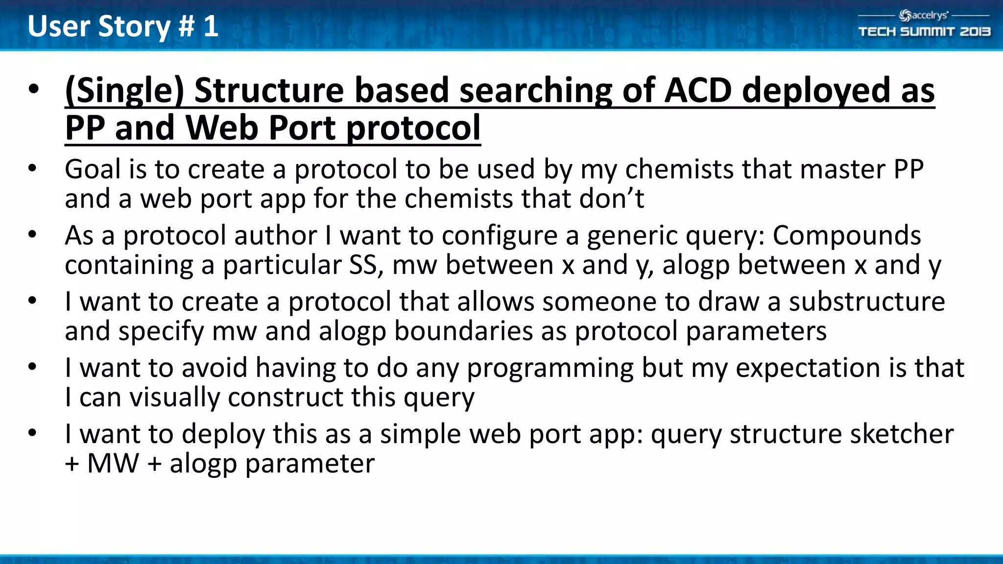 • (Single) Structure based searching of ACD deployed as
PP and Web Port protocol
• Goal is to create a protocol to be used by my chemists that master PP
and a web port app for the chemists that don’t
• As a protocol author I want to configure a generic query: Compounds
containing a particular SS, mw between x and y, alogp between x and y
• I want to create a protocol that allows someone to draw a substructure
and specify mw and alogp boundaries as protocol parameters
• I want to avoid having to do any programming but my expectation is that
I can visually construct this query
• I want to deploy this as a simple web port app: query structure sketcher
+ MW + alogp parameter
User Story # 1
 