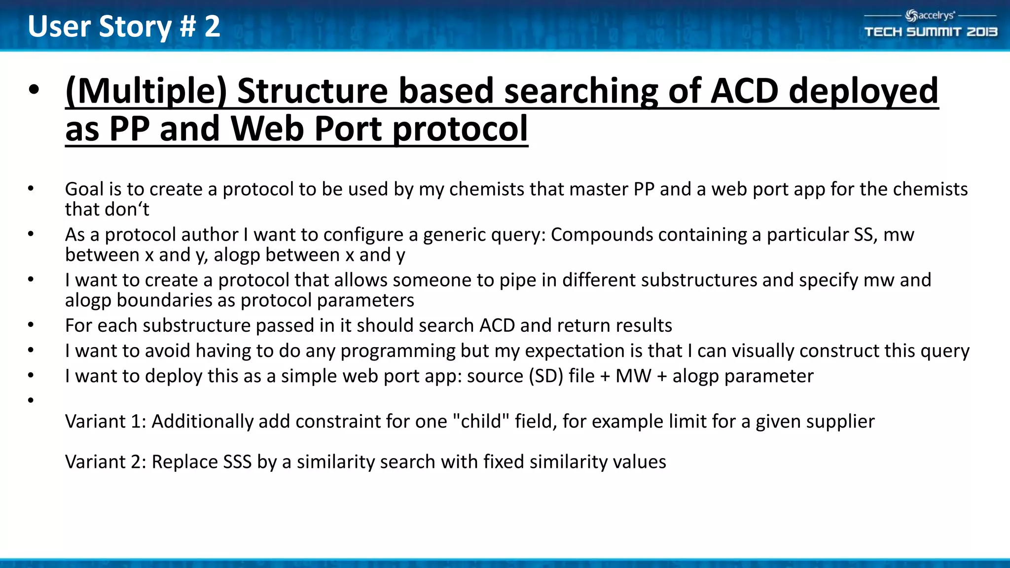 • (Multiple) Structure based searching of ACD deployed
as PP and Web Port protocol
• Goal is to create a protocol to be used by my chemists that master PP and a web port app for the chemists
that don‘t
• As a protocol author I want to configure a generic query: Compounds containing a particular SS, mw
between x and y, alogp between x and y
• I want to create a protocol that allows someone to pipe in different substructures and specify mw and
alogp boundaries as protocol parameters
• For each substructure passed in it should search ACD and return results
• I want to avoid having to do any programming but my expectation is that I can visually construct this query
• I want to deploy this as a simple web port app: source (SD) file + MW + alogp parameter
•
Variant 1: Additionally add constraint for one "child" field, for example limit for a given supplier
Variant 2: Replace SSS by a similarity search with fixed similarity values
User Story # 2
 