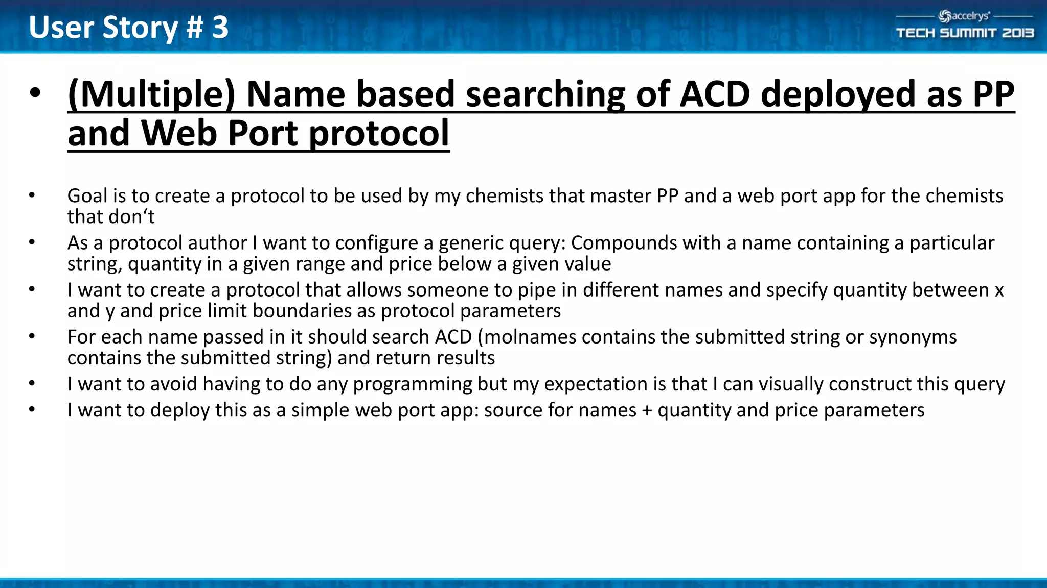 • (Multiple) Name based searching of ACD deployed as PP
and Web Port protocol
• Goal is to create a protocol to be used by my chemists that master PP and a web port app for the chemists
that don‘t
• As a protocol author I want to configure a generic query: Compounds with a name containing a particular
string, quantity in a given range and price below a given value
• I want to create a protocol that allows someone to pipe in different names and specify quantity between x
and y and price limit boundaries as protocol parameters
• For each name passed in it should search ACD (molnames contains the submitted string or synonyms
contains the submitted string) and return results
• I want to avoid having to do any programming but my expectation is that I can visually construct this query
• I want to deploy this as a simple web port app: source for names + quantity and price parameters
User Story # 3
 