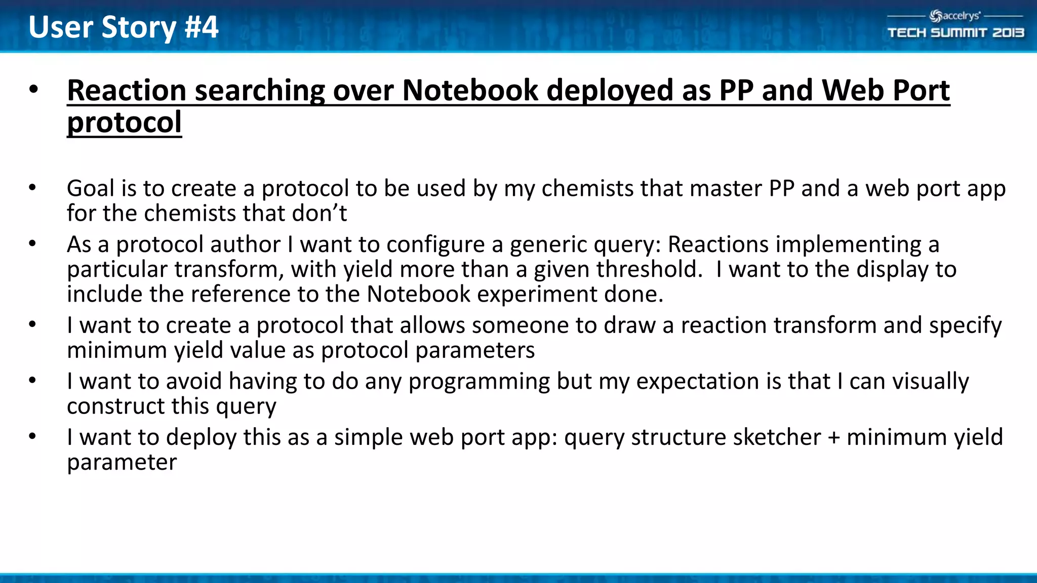 • Reaction searching over Notebook deployed as PP and Web Port
protocol
• Goal is to create a protocol to be used by my chemists that master PP and a web port app
for the chemists that don’t
• As a protocol author I want to configure a generic query: Reactions implementing a
particular transform, with yield more than a given threshold. I want to the display to
include the reference to the Notebook experiment done.
• I want to create a protocol that allows someone to draw a reaction transform and specify
minimum yield value as protocol parameters
• I want to avoid having to do any programming but my expectation is that I can visually
construct this query
• I want to deploy this as a simple web port app: query structure sketcher + minimum yield
parameter
User Story #4
 