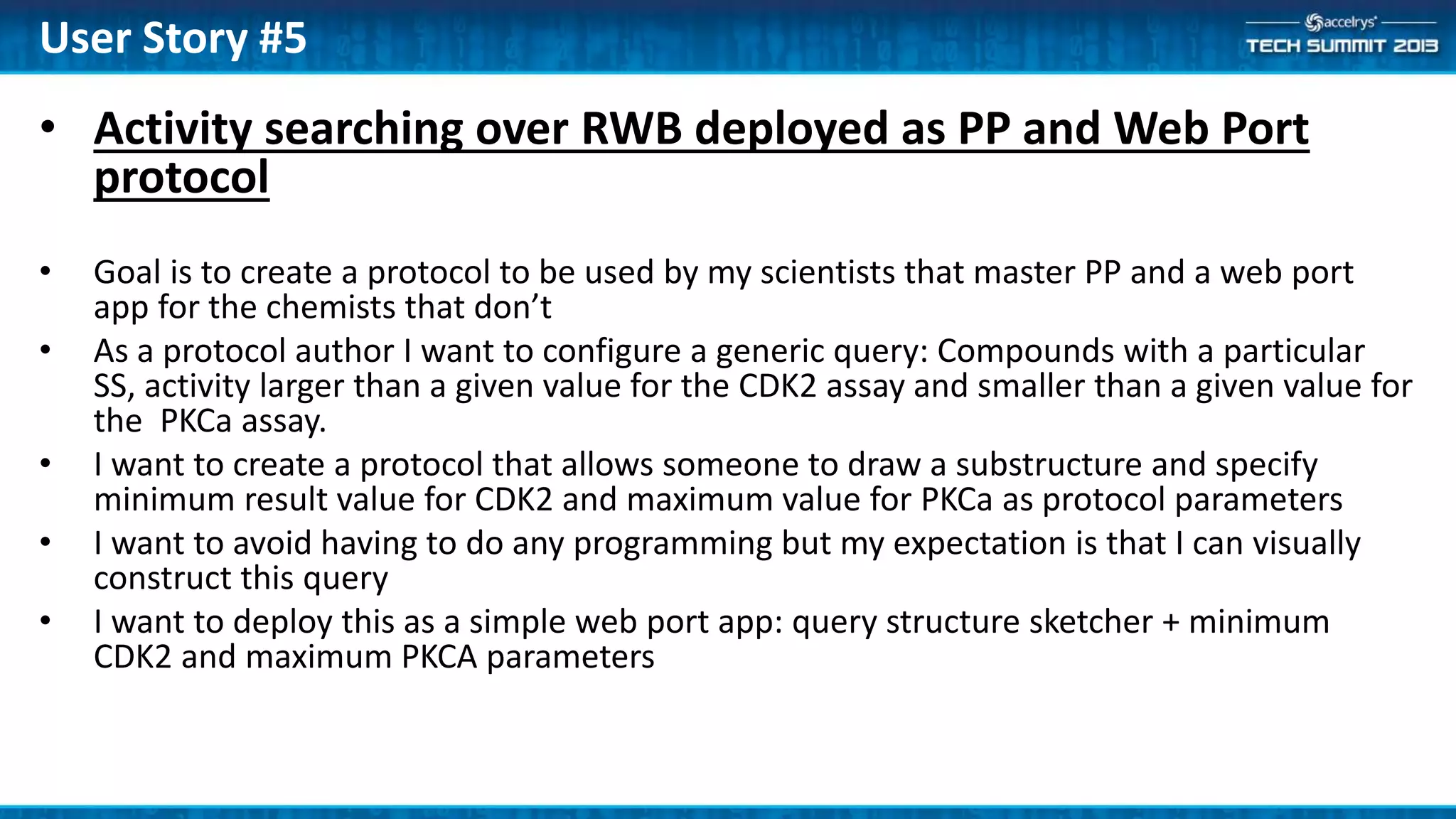• Activity searching over RWB deployed as PP and Web Port
protocol
• Goal is to create a protocol to be used by my scientists that master PP and a web port
app for the chemists that don’t
• As a protocol author I want to configure a generic query: Compounds with a particular
SS, activity larger than a given value for the CDK2 assay and smaller than a given value for
the PKCa assay.
• I want to create a protocol that allows someone to draw a substructure and specify
minimum result value for CDK2 and maximum value for PKCa as protocol parameters
• I want to avoid having to do any programming but my expectation is that I can visually
construct this query
• I want to deploy this as a simple web port app: query structure sketcher + minimum
CDK2 and maximum PKCA parameters
User Story #5
 