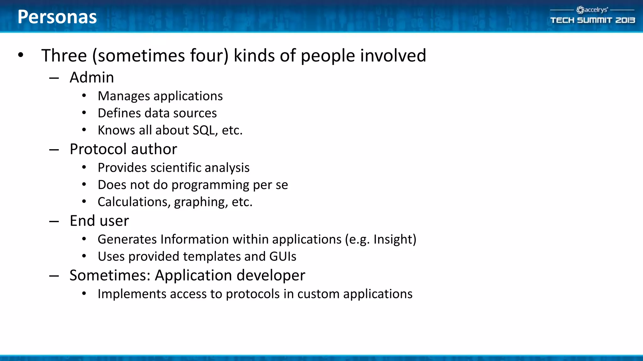 • Three (sometimes four) kinds of people involved
– Admin
• Manages applications
• Defines data sources
• Knows all about SQL, etc.
– Protocol author
• Provides scientific analysis
• Does not do programming per se
• Calculations, graphing, etc.
– End user
• Generates Information within applications (e.g. Insight)
• Uses provided templates and GUIs
– Sometimes: Application developer
• Implements access to protocols in custom applications
Personas
 