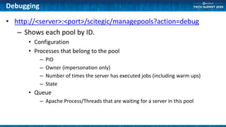 Debugging
• http://<server>:<port>/scitegic/managepools?action=debug
– Shows each pool by ID.
• Configuration
• Processes that belong to the pool
– PID
– Owner (impersonation only)
– Number of times the server has executed jobs (including warm ups)
– State
• Queue
– Apache Process/Threads that are waiting for a server in this pool
 