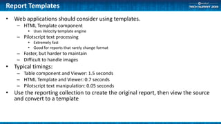 Report Templates
• Web applications should consider using templates.
– HTML Template component
• Uses Velocity template engine
– Pilotscript text processing
• Extremely fast
• Good for reports that rarely change format
– Faster, but harder to maintain
– Difficult to handle images
• Typical timings:
– Table component and Viewer: 1.5 seconds
– HTML Template and Viewer: 0.7 seconds
– Pilotscript text manipulation: 0.05 seconds
• Use the reporting collection to create the original report, then view the source
and convert to a template
 