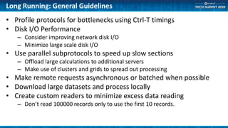 Long Running: General Guidelines
• Profile protocols for bottlenecks using Ctrl-T timings
• Disk I/O Performance
– Consider improving network disk I/O
– Minimize large scale disk I/O
• Use parallel subprotocols to speed up slow sections
– Offload large calculations to additional servers
– Make use of clusters and grids to spread out processing
• Make remote requests asynchronous or batched when possible
• Download large datasets and process locally
• Create custom readers to minimize excess data reading
– Don’t read 100000 records only to use the first 10 records.
 