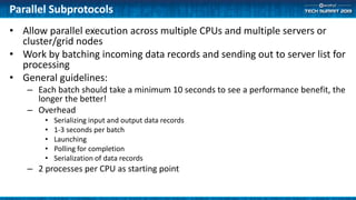 Parallel Subprotocols
• Allow parallel execution across multiple CPUs and multiple servers or
cluster/grid nodes
• Work by batching incoming data records and sending out to server list for
processing
• General guidelines:
– Each batch should take a minimum 10 seconds to see a performance benefit, the
longer the better!
– Overhead
• Serializing input and output data records
• 1-3 seconds per batch
• Launching
• Polling for completion
• Serialization of data records
– 2 processes per CPU as starting point
 