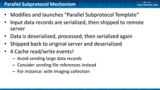 Parallel Subprotocol Mechanism
• Modifies and launches “Parallel Subprotocol Template”
• Input data records are serialized, then shipped to remote
server
• Data is deserialized, processed, then serialized again
• Shipped back to original server and deserialized
• 4 Cache read/write events!
– Avoid sending large data records
– Consider sending file references instead
– For instance: with Imaging collection
 