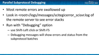 Parallel Subprotocol Debugging
• Most remote errors are swallowed up
• Look in <root>/logs/messages/scitegicerror_scisvr.log of
the remote server to see error stacks
• Run with “Debugging” option
– use Shift-Left click or Shift-F5
– Debugging messages will show errors and status from the
subprotocol batches
 