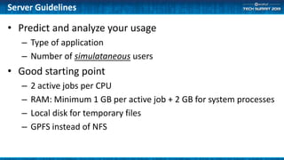 Server Guidelines
• Predict and analyze your usage
– Type of application
– Number of simulataneous users
• Good starting point
– 2 active jobs per CPU
– RAM: Minimum 1 GB per active job + 2 GB for system processes
– Local disk for temporary files
– GPFS instead of NFS
 