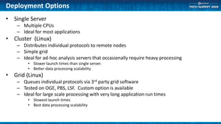 Deployment Options
• Single Server
– Multiple CPUs
– Ideal for most applications
• Cluster (Linux)
– Distributes individual protocols to remote nodes
– Simple grid
– Ideal for ad-hoc analysis servers that occasionally require heavy processing
• Slower launch times than single server.
• Better data processing scalability
• Grid (Linux)
– Queues individual protocols via 3rd party grid software
– Tested on OGE, PBS, LSF. Custom option is available
– Ideal for large scale processing with very long application run times
• Slowest launch times
• Best data processing scalability
 