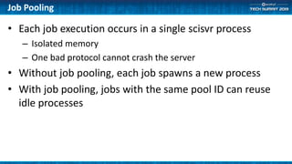 Job Pooling
• Each job execution occurs in a single scisvr process
– Isolated memory
– One bad protocol cannot crash the server
• Without job pooling, each job spawns a new process
• With job pooling, jobs with the same pool ID can reuse
idle processes
 