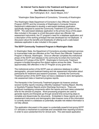 An Internet Tool to Assist in the Treatment and Supervision of
Sex Offenders in the Community
Stu Frothingham, B.A.1
, Aaron Meyers, B.S.2
1
Washington State Department of Corrections, 2
University of Washington
The Washington State Department of Correction’s Sex Offender Treatment
Program (SOTP) and the University of Washington’s Computer Science
Department collaborated to develop a web-based database application
specifically designed to assist the Community Treatment (CT) portion of the
SOTP. The web-based database application is the primary focus of this paper.
Also included in this paper is a brief discussion about sex offender risk
assessment instruments, the CT program’s need for a database application and
a description of the working prototype that was developed but not deployed. A
discussion about the benefits and drawbacks of utilizing such a web-based
database application is also included in this paper.
The SOTP Community Treatment Program in Washington State
In Washington State, the Department of Corrections provides treatment services
to incarcerated male sex offenders at the Twin Rivers Sex Offender Treatment
Program in Monroe, Washington. Once an offender completes the institutional
phase of the SOTP and releases to the community he enters the Community
Treatment (CT) phase of the SOTP. Washington’s Community Treatment
program is located throughout five distant regions across the state. There are
approximately 300 offenders in the CT Program at any given time.
The institutional portion of the SOTP uses an extensive database to collect
demographic, pre-post treatment testing and risk assessment information about
participants for treatment and research purposes. Currently the Community
Treatment portion of the SOTP does not have a database to store demographic,
risk assessment data or treatment progress reports.
The therapists in the Community Treatment program do however produce
several monthly reports including a Monthly Caseload Tracking Report, Monthly
or Quarterly Progress Reports and/or Discharge Summary’s. There are
significant overlapping components within the reports and each takes substantial
time for the clinician to prepare. Word processing programs are used to
generate reports and therapists go through several time-consuming steps to
complete and disseminate the documents. Embedded in these reports are risk
assessment instruments and demographic data however none of this information
is currently stored in a database so potentially valuable risk-related information is
not fully utilized.
The application discussed in this paper is a potentially powerful tool giving SOTP
CT clinicians a mechanism to automate and consolidate their reporting functions
in order to save substantial time for clinical work. This web-based application
 