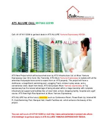 You can call us at +91-9716112299 or visit http://www.askrealestate.in/project-ats-allure-
218.html#egh to get best deals in ATS ALLURE YAMUNA EXPRESSWAY NOIDA.
ATS ALLURE CALL 09716112299
Call +91-9716112299 to get best deals in ATS ALLURE Yamuna Expressway NOIDA.
ATS New Project which will be launched soon by ATS Infrastructure Ltd. at Allure Yamuna
Expressway near Orris Curio City Township. ATS Allure Yamuna Expressway is replete with all the
amenities that people have come to expect from an ATS property. The project will have a
clubhouse, a magnificent swimming pool, a jogging Track, children’s play areas, and a
convenience store. Apart from these, ATS new project Allure Yamuna expressway or Taj
expressway has the natural advantage of being situated within a mega township with complete
infrastructural support and facilities like a 5 star hotel, school, shopping facility, hospital and a golf
course. ATS New High Rise Apartment at Allure Yamuna Expressway.
ATS ALLURE has all the luxury amenities such as Conference Room, Power Back Up, Internet/Wi
Fi, Club/Swimming Pool, Banquet Hall, Health Facilities etc. which enhance the beauty of this
project.
 