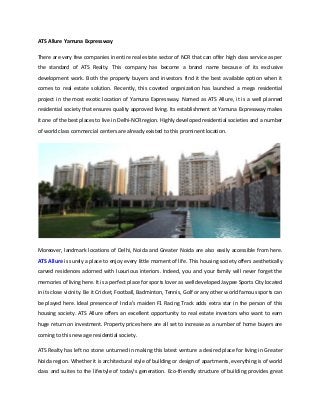 ATS Allure Yamuna Expressway
There are very few companies in entire real estate sector of NCR that can offer high class service as per
the standard of ATS Realty. This company has become a brand name because of its exclusive
development work. Both the property buyers and investors find it the best available option when it
comes to real estate solution. Recently, this coveted organization has launched a mega residential
project in the most exotic location of Yamuna Expressway. Named as ATS Allure, it is a well planned
residential society that ensures quality approved living. Its establishment at Yamuna Expressway makes
it one of the best places to live in Delhi-NCR region. Highly developed residential societies and a number
of world class commercial centers are already existed to this prominent location.

Moreover, landmark locations of Delhi, Noida and Greater Noida are also easily accessible from here.
ATS Allure is surely a place to enjoy every little moment of life. This housing society offers aesthetically
carved residences adorned with luxurious interiors. Indeed, you and your family will never forget the
memories of living here. It is a perfect place for sports lover as well developed Jaypee Sports City located
in its close vicinity. Be it Cricket, Football, Badminton, Tennis, Golf or any other world famous sports can
be played here. Ideal presence of India’s maiden F1 Racing Track adds extra star in the person of this
housing society. ATS Allure offers an excellent opportunity to real estate investors who want to earn
huge return on investment. Property prices here are all set to increase as a number of home buyers are
coming to this new age residential society.
ATS Realty has left no stone unturned in making this latest venture a desired place for living in Greater
Noida region. Whether it is architectural style of building or design of apartments, everything is of world
class and suites to the lifestyle of today’s generation. Eco-friendly structure of building provides great

 