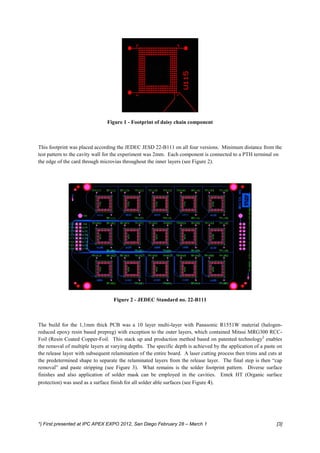 Figure 1 - Footprint of daisy chain component



This footprint was placed according the JEDEC JESD 22-B111 on all four versions. Minimum distance from the
test pattern to the cavity wall for the experiment was 2mm. Each component is connected to a PTH terminal on
the edge of the card through microvias throughout the inner layers (see Figure 2).




                                   Figure 2 - JEDEC Standard no. 22-B111



The build for the 1,1mm thick PCB was a 10 layer multi-layer with Panasonic R1551W material (halogen-
reduced epoxy resin based prepreg) with exception to the outer layers, which contained Mitsui MRG300 RCC-
Foil (Resin Coated Copper-Foil. This stack up and production method based on patented technology2 enables
the removal of multiple layers at varying depths. The specific depth is achieved by the application of a paste on
the release layer with subsequent relamination of the entire board. A laser cutting process then trims and cuts at
the predetermined shape to separate the relaminated layers from the release layer. The final step is then “cap
removal” and paste stripping (see Figure 3). What remains is the solder footprint pattern. Diverse surface
finishes and also application of solder mask can be employed in the cavities. Entek HT (Organic surface
protection) was used as a surface finish for all solder able surfaces (see Figure 4).




*) First presented at IPC APEX EXPO 2012, San Diego February 28 – March 1                                      [3]
 