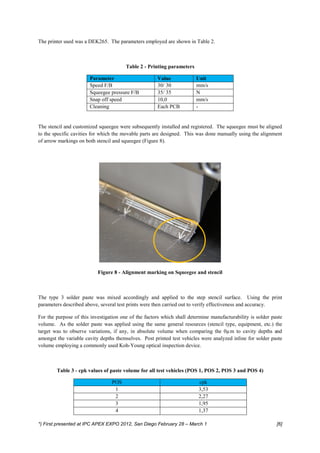 The printer used was a DEK265. The parameters employed are shown in Table 2.



                                        Table 2 - Printing parameters

                       Parameter                      Value             Unit
                       Speed F/B                      30/ 30            mm/s
                       Squeegee pressure F/B          35/ 35            N
                       Snap off speed                 10,0              mm/s
                       Cleaning                       Each PCB          -


The stencil and customized squeegee were subsequently installed and registered. The squeegee must be aligned
to the specific cavities for which the movable parts are designed. This was done manually using the alignment
of arrow markings on both stencil and squeegee (Figure 8).




                           Figure 8 - Alignment marking on Squeegee and stencil



The type 3 solder paste was mixed accordingly and applied to the step stencil surface. Using the print
parameters described above, several test prints were then carried out to verify effectiveness and accuracy.

For the purpose of this investigation one of the factors which shall determine manufacturability is solder paste
volume. As the solder paste was applied using the same general resources (stencil type, equipment, etc.) the
target was to observe variations, if any, in absolute volume when comparing the 0µm to cavity depths and
amongst the variable cavity depths themselves. Post printed test vehicles were analyzed inline for solder paste
volume employing a commonly used Koh-Young optical inspection device.



        Table 3 - cpk values of paste volume for all test vehicles (POS 1, POS 2, POS 3 and POS 4)

                                 POS                                     cpk
                                  1                                      3,53
                                  2                                      2,27
                                  3                                      1,95
                                  4                                      1,37

*) First presented at IPC APEX EXPO 2012, San Diego February 28 – March 1                                    [6]
 