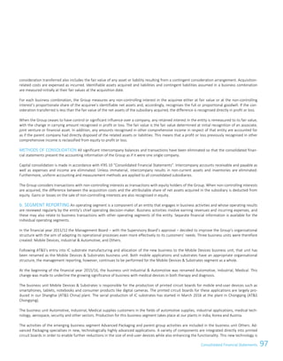 97Consolidated Financial StatementsConsolidated Financial Statements 69
consideration transferred also includes the fair value of any asset or liability resulting from a contingent consideration arrangement. Acquisition-
related costs are expensed as incurred. Identifiable assets acquired and liabilities and contingent liabilities assumed in a business combination
are measured initially at their fair values at the acquisition date.
For each business combination, the Group measures any non-controlling interest in the acquiree either at fair value or at the non-controlling
interest’s proportionate share of the acquiree’s identifiable net assets and, accordingly, recognises the full or proportional goodwill. If the con-
sideration transferred is less than the fair value of the net assets of the subsidiary acquired, the difference is recognised directly in profit or loss.
When the Group ceases to have control or significant influence over a company, any retained interest in the entity is remeasured to its fair value,
with the change in carrying amount recognised in profit or loss. The fair value is the fair value determined at initial recognition of an associate,
joint venture or financial asset. In addition, any amounts recognised in other comprehensive income in respect of that entity are accounted for
as if the parent company had directly disposed of the related assets or liabilities. This means that a profit or loss previously recognised in other
comprehensive income is reclassified from equity to profit or loss.
METHODS OF CONSOLIDATION All significant intercompany balances and transactions have been eliminated so that the consolidated finan-
cial statements present the accounting information of the Group as if it were one single company.
Capital consolidation is made in accordance with IFRS 10 “Consolidated Financial Statements”. Intercompany accounts receivable and payable as
well as expenses and income are eliminated. Unless immaterial, intercompany results in non-current assets and inventories are eliminated.
Furthermore, uniform accounting and measurement methods are applied to all consolidated subsidiaries.
The Group considers transactions with non-controlling interests as transactions with equity holders of the Group. When non-controlling interests
are acquired, the difference between the acquisition costs and the attributable share of net assets acquired in the subsidiary is deducted from
equity. Gains or losses on the sale of non-controlling interests are also recognised in equity.
b. SEGMENT REPORTING An operating segment is a component of an entity that engages in business activities and whose operating results
are reviewed regularly by the entity’s chief operating decision-maker. Business activities involve earning revenues and incurring expenses, and
these may also relate to business transactions with other operating segments of the entity. Separate financial information is available for the
individual operating segments.
In the financial year 2011/12 the Management Board – with the Supervisory Board’s approval – decided to improve the Group’s organisational
structure with the aim of adapting its operational processes even more effectively to its customers’ needs. Three business units were therefore
created: Mobile Devices, Industrial  Automotive, and Others.
Following ATS’s entry into IC substrate manufacturing and allocation of the new business to the Mobile Devices business unit, that unit has
been renamed as the Mobile Devices  Substrates business unit. Both mobile applications and substrates have an appropriate organisational
structure, the management reporting, however, continues to be performed for the Mobile Devices  Substrates segment as a whole.
At the beginning of the financial year 2015/16, the business unit Industrial  Automotive was renamed Automotive, Industrial, Medical. This
change was made to underline the growing significance of business with medical devices in both therapy and diagnosis.
The business unit Mobile Devices  Substrates is responsible for the production of printed circuit boards for mobile end-user devices such as
smartphones, tablets, notebooks and consumer products like digital cameras. The printed circuit boards for these applications are largely pro-
duced in our Shanghai (ATS China) plant. The serial production of IC substrates has started in March 2016 at the plant in Chongqing (ATS
Chongqing).
The business unit Automotive, Industrial, Medical supplies customers in the fields of automotive supplies, industrial applications, medical tech-
nology, aerospace, security and other sectors. Production for this business segment takes place at our plants in India, Korea and Austria.
The activities of the emerging business segment Advanced Packaging and parent group activities are included in the business unit Others. Ad-
vanced Packaging specialises in new, technologically highly advanced applications. A variety of components are integrated directly into printed
circuit boards in order to enable further reductions in the size of end-user devices while also enhancing the functionality. This new technology is
 
