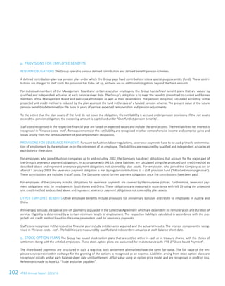 102 ATS Annual Report 2015/1674 ATS Annual Report 2015/16
p. PROVISIONS FOR EMPLOYEE BENEFITS
PENSION OBLIGATIONS The Group operates various defined contribution and defined benefit pension schemes.
A defined contribution plan is a pension plan under which the Group pays fixed contributions into a special purpose entity (fund). These contri-
butions are charged to staff costs. No provision has to be set up, as there are no additional obligations beyond the fixed amounts.
For individual members of the Management Board and certain executive employees, the Group has defined benefit plans that are valued by
qualified and independent actuaries at each balance sheet date. The Group’s obligation is to meet the benefits committed to current and former
members of the Management Board and executive employees as well as their dependents. The pension obligation calculated according to the
projected unit credit method is reduced by the plan assets of the fund in the case of a funded pension scheme. The present value of the future
pension benefit is determined on the basis of years of service, expected remuneration and pension adjustments.
To the extent that the plan assets of the fund do not cover the obligation, the net liability is accrued under pension provisions. If the net assets
exceed the pension obligation, the exceeding amount is capitalised under “Overfunded pension benefits”.
Staff costs recognised in the respective financial year are based on expected values and include the service costs. The net liabilities net interest is
recognised in “Finance costs - net”. Remeasurements of the net liability are recognised in other comprehensive income and comprise gains and
losses arising from the remeasurement of post-employment obligations.
PROVISIONS FOR SEVERANCE PAYMENTS Pursuant to Austrian labour regulations, severance payments have to be paid primarily on termina-
tion of employment by the employer or on the retirement of an employee. The liabilities are measured by qualified and independent actuaries at
each balance sheet date.
For employees who joined Austrian companies up to and including 2002, the Company has direct obligations that account for the major part of
the Group’s severance payment obligations. In accordance with IAS 19, these liabilities are calculated using the projected unit credit method as
described above and represent severance payment obligations not covered by plan assets. For employees who joined the Company as on or
after of 1 January 2003, the severance payment obligation is met by regular contributions to a staff provision fund (“Mitarbeitervorsorgekasse”).
These contributions are included in staff costs. The Company has no further payment obligations once the contributions have been paid.
For employees of the company in India, obligations for severance payments are covered by life insurance policies. Furthermore, severance pay-
ment obligations exist for employees in South Korea and China. These obligations are measured in accordance with IAS 19 using the projected
unit credit method as described above and represent severance payment obligations not covered by plan assets.
OTHER EMPLOYEE BENEFITS Other employee benefits include provisions for anniversary bonuses and relate to employees in Austria and
China.
Anniversary bonuses are special one-off payments stipulated in the Collective Agreement which are dependent on remuneration and duration of
service. Eligibility is determined by a certain minimum length of employment. The respective liability is calculated in accordance with the pro-
jected unit credit method based on the same parameters used for severance payments.
Staff costs recognised in the respective financial year include entitlements acquired and the actuarial results. The interest component is recog-
nised in “Finance costs - net”. The liabilities are measured by qualified and independent actuaries at each balance sheet date.
q. STOCK OPTION PLANS The Group has issued stock option plans that are settled either in cash or in treasury shares, with the choice of
settlement being with the entitled employees. These stock option plans are accounted for in accordance with IFRS 2 “Share-based Payment”.
The share-based payments are structured in such a way that both settlement alternatives have the same fair value. The fair value of the em-
ployee services received in exchange for the granting of the options is recognised as an expense. Liabilities arising from stock option plans are
recognised initially and at each balance sheet date until settlement at fair value using an option price model and are recognised in profit or loss.
Reference is made to Note 15 “Trade and other payables”.
 
