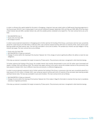 121Consolidated Financial StatementsConsolidated Financial Statements 93
In order to refinance the capital needed for the plant in Chongqing, a long-term loan was raised under an OeKB equity financing programme in
the financial year 2012/13. Loan is being repaid in semi-annual instalments between September 2014 and February 2020. 80% of the loan bears
a fixed interest rate and 20% a variable interest rate, with the variable portion scheduled to be repaid first. The main contract terms are as fol-
lows:
 Net debt/EBITDA max. 4
 Equity ratio of at least 30%
 No change of control
In order to secure planned investments in Chongqing and to further optimise the funding of the Group, a promissory note loan was successfully
placed for a total amount of € 158 million in February 2014. Loan comprises several tranches with terms to maturity of five, seven and ten years
bearing variable and fixed interest rates. The loan was concluded in euros and US dollars. The variable euro interest rate was hedged in full by
interest rate swaps. The main contract terms are as follows:
 Equity ratio of at least 35%
 Net Debt/EBITDA 3 (step-up covenant)
 Change of control within the meaning of the Austrian Takeover Act if this change of control significantly affects the ability to meet the loan
obligations.
If the step-up covenant is exceeded, the margin increases by 75 basis points. The promissory note loan is recognised in other bank borrowings.
To further optimise the funding of the Group, the variable interest rate tranches denominated in euros of € 92 million were terminated and
repaid in October 2015 and February 2016. The interest rate swaps continue to be used to secure the variable tranches of the promissory note
loans placed in October 2015. Due to different maturities and amounts, no effective hedging exists.
In order to secure planned investments and to further optimise the funding of the Group, a promissory note loan was successfully placed for a
total amount of € 221 million in October 2015. Loan comprises several tranches with terms of maturity of five and seven years bearing variable
and fixed interest rates. The loan was concluded in euros and US dollars. The main contract terms are as follows:
 Net Debt/EBITDA 3 (step-up covenant)
 Change of control within the meaning of the Austrian Takeover Act if this makes it illegal for the lender to maintain the loan due to mandatory
statutory or regulatory provisions.
If the step-up covenant is exceeded, the margin increases by 75 basis points. The promissory note loan is recognised in other bank borrowings.
 