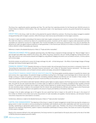 134 ATS Annual Report 2015/16106ATS Annual Report 2015/16
The Group has a significantly positive operating cash flow. The cash flow from operating activities for the financial year 2015/16 amounts to
€ 136.9 million (in 2014/15: € 143.9 million). Thus, the investments made in the reporting year could be only partly financed by the operating
cash flow.
CREDIT RISK In the Group, credit risk refers to the potential for payment default by customers. The Group has always managed to establish
strong partnerships with its largest customers. 56% of the Group’s total revenue was attributable to its five largest customers.
The share in trade receivables outstanding at the balance sheet date roughly corresponds to the shares in revenue of the individual customers.
The credit risk is kept to a minimum by means of a comprehensive process. Customers are the subject to regular credit assessments and their
receivables are covered by insurance to a large extent. Non-insured receivables are continuously monitored and, if any risks are identified, the
deliveries are made only against advance payments or bank guarantees. In the financial year 2015/16, € 0.3 million (in 2014/15: € 0.4 million) or
0.3% (in 2014/15: 0.3%) of receivables was impaired.
Reference is made to the detailed disclosures in Note 12 “Trade and other receivables”.
FOREIGN EXCHANGE RISK As a globally operating entity, the ATS Group is exposed to foreign exchange risk. “Natural hedges” exist in
part through local added value created at the various sites. Within the Group, transaction risks are initially managed by closing positions (net-
ting). Open positions are continuously analysed and hedged by using different hedging instruments such as forward contracts, currency options
and currency swaps.
Sensitivity analyses are performed to assess the foreign exchange risk, with – all else being equal – the effects of percentage changes of foreign
exchange rates being simulated against each other.
FINANCIAL MARKET RISKS Detailed information on financial market risks and derivative financial instruments is contained in Section I.B.l.
“Accounting and measurement policies: Derivative financial instruments” and in Note 19 “Derivative financial instruments”. The Group uses
derivative financial instruments, such as forward contracts, options and swaps, exclusively for hedging purposes.
EVALUATION OF FINANCIAL MARKET RISKS BY SENSITIVITY ANALYSES The Group applies sensitivity analyses to quantify the interest rate
and currency risks. In gap analyses, the potential change in profit/loss resulting from a 1% change in price (exchange rate or interest rate) of the
foreign currency or interest net position is determined. Correlations between different risk elements are not included in these analyses. The
impact on profit/loss is determined taking into account income tax effects on the profit for the year after tax.
If the interest rates at the balance sheet date had been 100 basis points higher (or lower), based on the financing structure at the balance sheet
date, the profit for the year would have been € 1.4 million lower (or higher) (in 2014/15: € 0.9 million), provided all other variables remained
constant. This would have mainly been due to higher (or lower) interest expenses for variable interest financial liabilities. The effect of this inter-
est rate sensitivity analysis is based on the assumption that the interest rates would deviate by 100 basis points during an entire financial year
and the new interest rates would have to be applied to the amount of equity and liabilities at the balance sheet date.
A change in the US dollar exchange rate of 1% against the euro would have had an impact on the profit for the year in the amount of
€ 0.1 million (in 2014/15: € 0.6 million) due to the measurement of trade receivables and payables, financial balances, and derivative financial
instruments measured at fair value based on US dollars.
Furthermore, reference is made to the detailed disclosures in Note 12 “Trade and other receivables”.
CAPITAL RISK MANAGEMENT The objectives of the Group in respect of capital management include firstly securing the company as a
going concern in order to be able to continue providing the shareholders with dividends and the other stakeholders with their due services and,
secondly, maintaining an appropriate capital structure in order to optimise capital costs. Therefore, the amount of the dividend payments is
adjusted to the respective requirements, capital is repaid to shareholders (withdrawal of treasury shares), new shares are issued or the portfolio
of other assets is changed.
Based on the covenants defined in the credit agreements, the Group monitors its capital based on the equity ratio as well as the ratio of net debt
to EBITDA (theoretical payback period for debts).
 