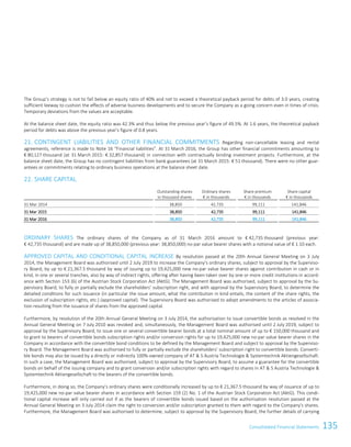 135Consolidated Financial StatementsConsolidated Financial Statements107
The Group’s strategy is not to fall below an equity ratio of 40% and not to exceed a theoretical payback period for debts of 3.0 years, creating
sufficient leeway to cushion the effects of adverse business developments and to secure the Company as a going concern even in times of crisis.
Temporary deviations from the values are acceptable.
At the balance sheet date, the equity ratio was 42.3% and thus below the previous year’s figure of 49.5%. At 1.6 years, the theoretical payback
period for debts was above the previous year’s figure of 0.8 years.
21. CONTINGENT LIABILITIES AND OTHER FINANCIAL COMMITMENTS Regarding non-cancellable leasing and rental
agreements, reference is made to Note 16 “Financial liabilities”. At 31 March 2016, the Group has other financial commitments amounting to
€ 80,127 thousand (at 31 March 2015: € 32,857 thousand) in connection with contractually binding investment projects. Furthermore, at the
balance sheet date, the Group has no contingent liabilities from bank guarantees (at 31 March 2015: € 51 thousand). There were no other guar-
antees or commitments relating to ordinary business operations at the balance sheet date.
22. SHARE CAPITAL
Outstanding shares
in thousand shares
Ordinary shares
€ in thousands
Share premium
€ in thousands
Share capital
€ in thousands
31 Mar 2014 38,850 42,735 99,111 141,846
31 Mar 2015 38,850 42,735 99,111 141,846
31 Mar 2016 38,850 42,735 99,111 141,846
ORDINARY SHARES The ordinary shares of the Company as of 31 March 2016 amount to € 42,735 thousand (previous year:
€ 42,735 thousand) and are made up of 38,850,000 (previous year: 38,850,000) no-par value bearer shares with a notional value of € 1.10 each.
APPROVED CAPITAL AND CONDITIONAL CAPITAL INCREASE By resolution passed at the 20th Annual General Meeting on 3 July
2014, the Management Board was authorised until 2 July 2019 to increase the Company's ordinary shares, subject to approval by the Superviso-
ry Board, by up to € 21,367.5 thousand by way of issuing up to 19,425,000 new no-par value bearer shares against contribution in cash or in
kind, in one or several tranches, also by way of indirect rights, offering after having been taken over by one or more credit institutions in accord-
ance with Section 153 (6) of the Austrian Stock Corporation Act (AktG). The Management Board was authorised, subject to approval by the Su-
pervisory Board, to fully or partially exclude the shareholders’ subscription right, and with approval by the Supervisory Board, to determine the
detailed conditions for such issuance (in particular the issue amount, what the contribution in kind entails, the content of the share rights, the
exclusion of subscription rights, etc.) (approved capital). The Supervisory Board was authorised to adopt amendments to the articles of associa-
tion resulting from the issuance of shares from the approved capital.
Furthermore, by resolution of the 20th Annual General Meeting on 3 July 2014, the authorisation to issue convertible bonds as resolved in the
Annual General Meeting on 7 July 2010 was revoked and, simultaneously, the Management Board was authorised until 2 July 2019, subject to
approval by the Supervisory Board, to issue one or several convertible bearer bonds at a total nominal amount of up to € 150,000 thousand and
to grant to bearers of convertible bonds subscription rights and/or conversion rights for up to 19,425,000 new no-par value bearer shares in the
Company in accordance with the convertible bond conditions to be defined by the Management Board and subject to approval by the Superviso-
ry Board. The Management Board was authorised to fully or partially exclude the shareholders’ subscription right to convertible bonds. Converti-
ble bonds may also be issued by a directly or indirectly 100%-owned company of AT  S Austria Technologie  Systemtechnik Aktiengesellschaft.
In such a case, the Management Board was authorised, subject to approval by the Supervisory Board, to assume a guarantee for the convertible
bonds on behalf of the issuing company and to grant conversion and/or subscription rights with regard to shares in AT  S Austria Technologie 
Systemtechnik Aktiengesellschaft to the bearers of the convertible bonds.
Furthermore, in doing so, the Company’s ordinary shares were conditionally increased by up to € 21,367.5 thousand by way of issuance of up to
19,425,000 new no-par value bearer shares in accordance with Section 159 (2) No. 1 of the Austrian Stock Corporation Act (AktG). This condi-
tional capital increase will only carried out if as the bearers of convertible bonds issued based on the authorisation resolution passed at the
Annual General Meeting on 3 July 2014 claim the right to conversion and/or subscription granted to them with regard to the Company's shares.
Furthermore, the Management Board was authorised to determine, subject to approval by the Supervisory Board, the further details of carrying
 