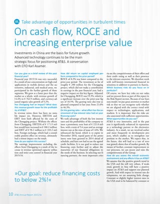 10 AT&S Annual Report 2015/16
Can you give us a brief review of the past
­financial year?
Financial year 2015/16 was very successful.
As a result of our concentration on high-end
applications in mobile devices and the au-
tomotive, industrial, and medical areas, we
participated in the further growth of these
segments. We grew at a faster pace than the
market as a whole, with revenue growth of
14.4% to € 762.9 million, and currency-ad-
justed organic sales growth of 5.2%.
Has Chongqing had an impact? What does
this revenue growth mean for the profitabil-
ity of AT&S?
In revenue terms there has been no nota-
ble impact yet. However, EBITDA and
EBIT were both affected by the costs of
the Chongqing project. Without the effects
from Chongqing, EBITDA of € 171.9 mil-
lion would have increased to € 180.2 million
and EBIT of € 98.2 million to € 103.2 mil-
lion. Foreign exchange, which had a consid-
erable positive effect on revenue, ultimately
had a minor impact on the result.
How do you explain this success?
The earnings improvement excluding the
effects from Chongqing is a result of the in-
crease in revenue optimised capacity utilisa-
tion and strict cost control in financial year
2015/16.
How did return on capital employed per-
form compared to the prior period?
ROCE of 8.2% was lower compared to the
prior-year period. The investment so far of
roughly € 290 million for the Chongqing
project, which did not make a contribution
to earnings in the past financial year, had a
negative impact on this key figure. Adjusted
for Chongqing, ROCE was 19.3%, which is
a significant increase over the prior-year fig-
ure of 18.5%. The gearing ratio also rose as
planned compared to last year, from 21.6%
to 46.3%.
On the gearing ratio – what effect has the en-
vironment of low interest rates had on your
financing costs?
We took advantage of both the low interest
rates and the profitability of the company to
issue a promissory note loan of € 221.0 mil-
lion, with a term of 5.6 years and an average
interest rate at the time of issue of 1.6%. We
refinanced the bond, which is to expire in
November 2016, repaid parts of the prom-
issory note loan granted in 2014 ahead of
schedule, and have not had to use the agreed
credit facilities. It is our goal to reduce our
financing costs further and to adjust the
maturities of our financial obligations to
the needs of the business. In selecting our fi-
nancing partners, the most important crite-
ria are the competitiveness of their offers and
their credit rating as well as their presence
in the relevant countries. We therefore work
with well-known international financial in-
stitutions in addition to partners in Austria.
Which business risks do you focus on in
­particular?
Of course, we have key risks on our radar,
and we present them as part of this report in
the Risk Report section. Because of our busi-
ness model, we pay great attention to market
risk so that we can recognise early whether
we are aligned with the correct trend with
respect to technologies, applications, and
markets. It is important that the risks are
also associated with sufficient opportunities.
What opportunities do you see?
AT&S is very innovative, and in the past
year it significantly enhanced its reputation
as a technology partner to the electronics
industry. As a result, we are involved earlier
and more frequently in development pro-
jects, which enables us to strengthen our
position in the market. We expect that, in
the future, this will lead to a rate of reve-
nue growth above that of market growth. By
means of further, constant improvement to
our processes, we can secure and raise the
competitiveness of the Group.
How do you assess the overall economic
­environment and any effects it has on AT&S?
We assume that the positive growth trend in
the USA and the still very robust, if weak-
ened, growth in Asia will have a positive
impact on AT&S and support our planned
growth. And with respect to interest rate de-
velopments, we are assuming little change.
Constant or slightly higher interest rates in
the USA tend to be balanced by constant or
On cash flow, ROCE and
increasing enterprise value
Take advantage of opportunities in turbulent times
Investments in China are the basis for future growth.
Advanced technology continues to be the main
strategic focus for positioning AT&S. A conversation
with CFO Karl Asamer.
»Our goal: reduce financing costs
to below 2%!«
 
