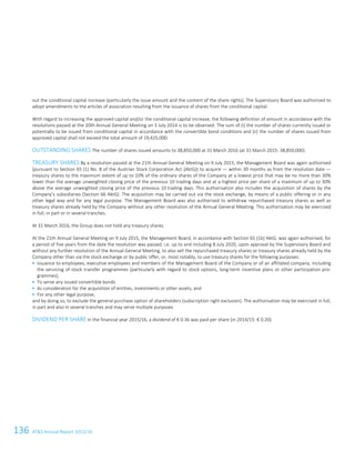 136 ATS Annual Report 2015/16108ATS Annual Report 2015/16
out the conditional capital increase (particularly the issue amount and the content of the share rights). The Supervisory Board was authorised to
adopt amendments to the articles of association resulting from the issuance of shares from the conditional capital.
With regard to increasing the approved capital and/or the conditional capital increase, the following definition of amount in accordance with the
resolutions passed at the 20th Annual General Meeting on 3 July 2014 is to be observed: The sum of (i) the number of shares currently issued or
potentially to be issued from conditional capital in accordance with the convertible bond conditions and (ii) the number of shares issued from
approved capital shall not exceed the total amount of 19,425,000.
OUTSTANDING SHARES The number of shares issued amounts to 38,850,000 at 31 March 2016 (at 31 March 2015: 38,850,000).
TREASURY SHARES By a resolution passed at the 21th Annual General Meeting on 9 July 2015, the Management Board was again authorised
(pursuant to Section 65 (1) No. 8 of the Austrian Stock Corporation Act (AktG)) to acquire — within 30 months as from the resolution date —
treasury shares to the maximum extent of up to 10% of the ordinary shares of the Company at a lowest price that may be no more than 30%
lower than the average unweighted closing price of the previous 10 trading days and at a highest price per share of a maximum of up to 30%
above the average unweighted closing price of the previous 10 trading days. This authorisation also includes the acquisition of shares by the
Company’s subsidiaries (Section 66 AktG). The acquisition may be carried out via the stock exchange, by means of a public offering or in any
other legal way and for any legal purpose. The Management Board was also authorised to withdraw repurchased treasury shares as well as
treasury shares already held by the Company without any other resolution of the Annual General Meeting. This authorisation may be exercised
in full, in part or in several tranches.
At 31 March 2016, the Group does not hold any treasury shares.
At the 21th Annual General Meeting on 9 July 2015, the Management Board, in accordance with Section 65 (1b) AktG, was again authorised, for
a period of five years from the date the resolution was passed, i.e. up to and including 8 July 2020, upon approval by the Supervisory Board and
without any further resolution of the Annual General Meeting, to also sell the repurchased treasury shares or treasury shares already held by the
Company other than via the stock exchange or by public offer, or, most notably, to use treasury shares for the following purposes:
 Issuance to employees, executive employees and members of the Management Board of the Company or of an affiliated company, including
the servicing of stock transfer programmes (particularly with regard to stock options, long-term incentive plans or other participation pro-
grammes),
 To serve any issued convertible bonds
 As consideration for the acquisition of entities, investments or other assets, and
 For any other legal purpose,
and by doing so, to exclude the general purchase option of shareholders (subscription right exclusion). The authorisation may be exercised in full,
in part and also in several tranches and may serve multiple purposes.
DIVIDEND PER SHARE In the financial year 2015/16, a dividend of € 0.36 was paid per share (in 2014/15: € 0.20).
 