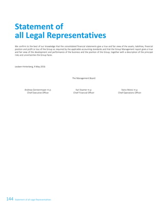 144 Statement of all Legal Representatives116ATS Annual Report 2015/16
We confirm to the best of our knowledge that the consolidated financial statements give a true and fair view of the assets, liabilities, financial
position and profit or loss of the Group as required by the applicable accounting standards and that the Group Management report gives a true
and fair view of the development and performance of the business and the position of the Group, together with a description of the principal
risks and uncertainties the Group faces.
Leoben-Hinterberg, 9 May 2016
The Management Board
Andreas Gerstenmayer m.p.
Chief Executive Officer
Karl Asamer m.p.
Chief Financial Officer
Heinz Moitzi m.p.
Chief Operations Officer
Statement of
all Legal Representatives
 