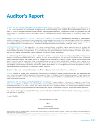 145Auditor’s ReportAuditor’s Report117
REPORT ON THE CONSOLIDATED FINANCIAL STATEMENTS We have audited the accompanying consolidated financial statements of
AT  S Austria Technologie  Systemtechnik Aktiengesellschaft, Leoben-Hinterberg, which comprise the consolidated balance sheet as of
March 31, 2016, the separate consolidated income statement, the consolidated statement of comprehensive income, the consolidated cash flow
statement and the consolidated statement of changes in equity for the fiscal year then ended, and the notes to the consolidated financial state-
ments.
MANAGEMENT’S RESPONSIBILITY FOR THE CONSOLIDATED FINANCIAL STATEMENTS Management is responsible for the preparation
and fair presentation of the consolidated financial statements in accordance with International Financial Reporting Standards (IFRSs) as adopted
by the EU, and the additional requirements under Section 245a UGB, and for such internal control as management determines is necessary to
enable the preparation of consolidated financial statements that are free from material misstatement, whether du to fraud or error.
AUDITOR’S RESPONSIBILITY Our responsibility is to express an opinion on these consolidated financial statements based on our audit. We
conducted our audit in accordance with Austrian generally accepted auditing standards. These standards require the application of the Interna-
tional Standards on Auditing according to which we are to comply with ethical requirements and to plan and perform the audit to obtain reason-
able assurance whether the consolidated financial statements are free from material misstatement.
An audit involves performing procedures to obtain audit evidence about the amounts and disclosures in the consolidated financial statements.
The procedures selected depend on the auditor's judgment, including the assessment of the risks of material misstatement of the consolidated
financial statements, whether due to fraud or error. In making those risk assessments, the auditor considers internal control relevant to the
Group's preparation and fair presentation of the consolidated financial statements in order to design audit procedures that are appropriate in
the circumstances, but not for the purpose of expressing an opinion on the effectiveness of the Group's internal control. An audit also includes
evaluating the appropriateness of accounting policies used and the reasonableness of accounting estimates made by management, as well as
evaluating the overall presentation of the consolidated financial statements.
We believe that the audit evidence we have obtained is sufficient and appropriate to provide a basis for our audit opinion.
OPINION Our audit did not give rise to any objections. In our opinion, the consolidated financial statements comply with legal requirements and
give a true and fair view of the financial position of the Group as of March 31, 2016 and of its financial performance and its cash flows for the
fiscal year then ended in accordance with International Financial Reporting Standards (IFRSs) as adopted by the EU and the additional require-
ments under Section 245a UGB.
COMMENTS ON THE MANAGEMENT REPORT FOR THE GROUP Pursuant to statutory provisions, the management report for the
Group is to be audited as to whether it is consistent with the consolidated financial statements and as to whether the other disclosures are not
misleading with respect to the Group's position. The auditor's report also has to contain a statement as to whether the management report for
the Group is consistent with the consolidated financial statements and whether the disclosures pursuant to Section 243a UGB are appropriate.
In our opinion, the management report for the Group is consistent with the consolidated financial statements. The disclosures pursuant to Sec-
tion 243a UGB are appropriate.
Vienna, 9 May 2016
PwC Wirtschaftsprüfung GmbH
signed:
Jürgen Schauer
Austrian Certified Public Accountant
We draw attention to the fact that the English translation of this auditor's report according to Section 274 of the Austrian Commercial Code (UGB) is presented for the convenience of the reader only and that the
German wording is the only legally binding version.
Disclosure, publication and duplication of the consolidated financial statements together with the auditor's report according to Section 281 (2) UGB in a form not in accordance with statutory requirements and differing
from the version audited by us is not permitted. Reference to our audit may not be made without prior written permission from us.
Auditor’s Report
 