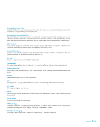 147GlossaryGlossary 119
Corporate Governance Code
A set of rules for the responsible management and control of business enterprises. Companies voluntarily
undertake to comply with the principles of the Code.
Corporate social responsibility (CSR)
The contribution of a business enterprise to sustainable development, beyond the statutory requirements.
CSR should promote responsible corporate behaviour in business activities – with respect to the environ-
ment, relationships with staff (the workplace), and the dialogue with other stakeholders and interest groups.
COSO standard
Internationally recognised standard for Internal Control Systems (ICS) and risk management published by the
Committee of Sponsoring Organizations of the Treadway Commission (COSO).
Covenants (financial)
A covenant is an obligation of a borrower to the creditor not to exceed or fall below certain criteria. The most
common covenants are the equity ratio and net debt/EBITDA.
Coverage
Company analysis with assessment by financial analysts.
CSP substrates
Chip Scale Packaging Substrate; this substrate is no more than 1.2 times as large as the chip placed on it.
Dividend record date
Date on which the company declares who is a shareholder in the company and therefore entitled to divi-
dends.
Duration
The average repayment time for financial liabilities.
EBIT
Operating result = earnings before net finance costs and taxes (Earnings Before Interest and Taxes).
EBIT margin
EBIT as a percentage of total revenue.
EBITDA
Operating result before depreciation and amortisation (Earnings Before Interest, Taxes, Depreciation and
Amortisation).
EBITDA margin
EBITDA as a percentage of total revenue.
ECP® technology
Embedded component packaging technology developed by ATS in order to embed active and/or passive
components inside printed circuit boards (® registered trademark AT 255868).
Embedded die packaging
Technology used to embed active and passive components in a printed circuit board.
 