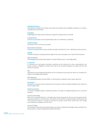148 ATS Annual Report 2015/16120ATS Annual Report 2015/16
Embedded interposer
Interconnection between the printed circuit board and substrate with embedded components, to compen-
sate different structure levels.
Embedding
Integrating active and/or passive electronic components inside printed circuit boards.
Ex-dividend date
If shares are purchased on the ex-dividend date, there is no entitlement to dividends.
Foreign exchange
Conversion from one currency into another.
HDI printed circuit boards
Printed circuit boards with structures smaller than 100 micrometres (0.1 mm) – high density interconnection.
Hedging
Financial transactions providing protection against risks such as exchange rate or interest rate fluctuations.
High-end segment
Technologically demanding market segment on which ATS focuses as a technology leader.
IC substrates
IC substrates are multi-layered, electrically conducting circuit substrates for silicon semiconductors also
known as chips or integrated circuits/ICs and serve as the connection between the chip(s) and the main
printed circuit board.
IFRS
International Financial Reporting Standards are the international accounting rules which are mandatory for
ATS as an exchange-listed company.
IGBT applicators
An insulated-gate bipolar transistor (IGBT) is a semiconductor component used in power electronics.
IIA standard
Standards for measures and the assessment of the quality of internal auditing specified by the Institute of
Internal Auditors (IIA).
Intellectual property
In contrast to tangible property, intellectual property is the right to intangible property such as a technical
invention.
Internet of Everything
Most of the connected devices in use today require active interaction by the user and are mainly used for
acquiring information or entertainment. The majority of the 50 billion connected things in 2020 will be used
to link and direct systems in a variety of areas such as industry, smart homes, smart cities, smart energy,
smart healthcare, wearables and much more.
Internet of Things
A trend based on how internet-connected devices are used to improve the exchange of data, automate com-
plex processes in industry and generate valuable information.
 