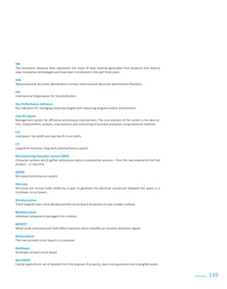 149GlossaryGlossary 121
IRR
The Innovation Revenue Rate represents the share of total revenue generated from products that feature
new, innovative technologies and have been introduced in the past three years.
ISIN
Alphanumerical securities identification number (International Securities Identification Number).
ISO
International Organisation for Standardisation.
Key Performance Indicators
Key indicators for managing corporate targets and measuring progress and/or achievement.
Lean Six Sigma
Management system for efficiency and process improvement. The core element of the system is the descrip-
tion, measurement, analysis, improvement and monitoring of business processes using statistical methods.
L/S
Line/space: line width and spacing of circuit paths.
LTI
Long-term incentive: long-term-oriented bonus system.
Manufacturing Execution System (MES)
Computer systems which gather and process data in a production process – from the raw material to the final
product – in real time.
MEMS
Microelectromechanical system.
Microvia
Microvias are minute holes drilled by a laser to generate the electrical connection between the layers in a
multilayer circuit board.
Miniaturisation
Trend towards even more densely printed circuit board structures on ever smaller surfaces.
Modularisation
Individual components packaged into modules.
MOSFET
Metal-oxide semiconductor field-effect transistor which amplifies or converts electronic signals.
Motherboard
The main printed circuit board in a computer.
Multilayer
Multilayer printed circuit board.
Net CAPEX
Capital expenditure net of receipts from the disposal of property, plant and equipment and intangible assets.
 
