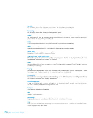150 ATS Annual Report 2015/16122ATS Annual Report 2015/16
Net debt
For calculation, please refer to the key data section in the Group Management Report.
Net gearing
For calculation, please refer to the Group Management Report.
NOPAT
Net operating profit after tax represents annual profit adjusted to exclude net finance costs. For calculation,
please refer to the Group Management Report.
ÖCGK
Austrian Corporate Governance Code (Österreichischer Corporate Governance Kodex).
OEMs
Original Equipment Manufacturers – manufacturers of original electronic end devices.
OHSAS 18001
Occupational Health and Safety Assessment Series.
Original Device or Design Manufacturer
Manufactures products commissioned by other companies, some of which are developed in-house, that are
ultimately sold under the brand name of the customer.
OSATs
Outsourced assembly and test: manufacturers that offer integrated IC (Integrated Circuit) Packaging solutions
(see Advanced Packaging).
Prepreg
Fibreglass mats saturated with epoxy resin which are cured using heat and pressure. They provide – apart
from copper foils – the base material for the production of printed circuit boards.
Prime Market
Stocks admitted to trading on the Vienna Stock Exchange on the Official Market or Second Regulated Market
and subject to additional, more stringent requirements.
Promissory note loan
A large bond-like loan with a medium to long term. The lenders are usually banks or insurance companies.
The loan is certified with the borrower's promissory note.
Ramp-up
Start-up phase of a manufacturing plant.
RD
Research and Development.
Retail bonds
Corporate bonds whose subscribers can be either private or institutional investors.
RFID
Radio Frequency Identification – technology for transceiver systems for the automatic and contactless identi-
fication of objects using radio waves.
 
