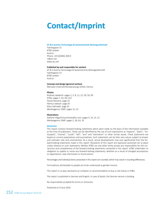 152 ATS Annual Report 2015/16
AT  S Austria Technologie  Systemtechnik Aktiengesellschaft
Fabriksgasse 13
8700 Leoben
Austria
Phone: +43 (0)3842 200-0
ir@ats.net
www.ats.net
Published by and responsible for content
AT  S Austria Technologie  Systemtechnik Aktiengesellschaft
Fabriksgasse 13
8700 Leoben
Austria
Concept and design (general section)
Mensalia Unternehmensberatungs GmbH, Vienna
Photos
Andreas Jakwerth: pages 1, 5, 8, 11, 22, 30, 50, 90
ATS: pages 7, 42, 49, 153
Daniel Novotny: page 23
Helmut Jokesch: page 35
Klaus Vyhnalek: page 35
Werbeagentur DMP: pages 12, 13
Illustrations
Stefanie Hilgarth/carolineseidler.com: pages 3, 14, 15, 21
Werbeagentur DMP: pages 2, 28, 63, 76
Disclaimer
This report contains forward-looking statements which were made on the basis of the information available
at the time of publication. These can be identified by the use of such expressions as “expects”, “plans”, “an-
ticipates”, “intends”, “could”, “will”, “aim” and “estimation” or other similar words. These statements are
based on current expectations and assumptions. Such statements are by their very nature subject to known
and unknown risks and uncertainties. As a result, actual developments may vary significantly from the for-
ward-looking statements made in this report. Recipients of this report are expressly cautioned not to place
undue reliance on such statements. Neither ATS nor any other entity accept any responsibility for the cor-
rectness and completeness of the forward-looking statements contained in this report. ATS undertakes no
obligation to update or revise any forward-looking statements, whether as a result of changed assumptions
or expectations, new information or future events.
Percentages and individual items presented in this report are rounded, which may result in rounding differences.
Formulations attributable to people are to be understood as gender-neutral.
This report in no way represents an invitation or recommendation to buy or sell shares in ATS.
The report is published in German and English. In case of doubt, the German version is binding.
No responsibility accepted for errors or omissions.
Published on 9 June 2016
Contact/Imprint
 
