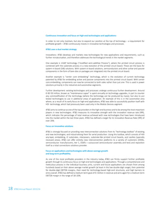 18 ATS Annual Report 2015/16
Continuous innovation and focus on high-end technologies and applications:
In order to not only maintain, but also to expand our position at the top of technology – a requirement for
profitable growth – ATS continuously invests in innovative technologies and processes.
ATS uses a dual market strategy
Innovations: ATS develops and markets new technologies for new applications and requirements, such as
further miniaturisation, and therefore addresses the technological trends in the market segments.
One example is mSAP technology (“modified semi-additive Process”), where the printed circuit process is
combined with the substrate process in a new evolution of the printed circuit board. These are the basis for
system-in-board (SiB) solutions. With system-in-board solutions, semiconductors and other active and passive
components in the form of bare dies or packages are integrated into the printed circuit board.
Another example is “center core embedding” technology, which is the evolution of current technology
patented by ATS for embedding active and passive components into the printed circuit board. With center
core embedding, components can now be connected to both sides rather than just one. This is used in power
solutions primarily in the industrial and automotive segments.
Further development: existing technologies and processes undergo continuous further development. Around
€ 40–50 million, known as “maintenance capex” is spent annually on technology upgrades, in part to counter
any commodification of the technology (where the technology can be produced by many), but also to put
tested technologies to use in additional areas of application. An example of this is in the automotive area
where, as a result of its early focus on high-end applications, ATS was able to successfully position itself with
HDI  technology, which had previously been used only in the Mobile Devices segment.
ATS aims to continue as one of the top providers in the high-end business and to be among the most important
players in new technologies. ATS measures its innovative strength with the innovation revenue rate (IRR),
which indicates the percentage of total revenue achieved with new technologies that have been introduced
into the market within the last three years. ATS has defined a target for its Innovation Revenue Rate (IRR) of
over 20%.
Focus on innovative solutions
ATS is strongly focused on providing new interconnection solutions from its “technology toolbox” of existing
and new technologies, and industrialising them for serial production. Using this toolbox, which consists of HDI
any-layer, embedding, IC substrates, interposers, substrate-like printed circuit boards, and cavities (specially
recessed areas), ATS can offer entirely new interconnection platforms to a variety of customers (OEMs,
semiconductor manufacturers, tier 1, OSATs = outsourced semiconductor assembly and test) and reposition
itself as a total connections solutions provider.
Focus on applications and technologies with above-average growth
and long-term profitability
As one of the most profitable providers in the industry today, ATS can firmly support further profitable
growth through its continuous focus on high-end technologies and applications. Through a comprehensive and
meticulous process in the individual business units, current and future applications are chosen from among
hundreds based on their above average market growth (at least in the low double-digit range), their potential
for double-digit EBITDA margins, their need for technology-based high-end structures, and high barriers to
entry overall. ATS has defined a medium-term goal of € 1 billion in revenue and aims again for a medium-term
EBITDA margin in the range of 18–20%.
 