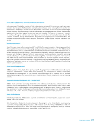 19Goals and strategy
Focus on the highest service level and orientation on customers
In its role as one of the leading providers of high-end production services, ATS competes primarily with Asian
providers. Our key point of differentiation and high customer loyalty comes not only from the level of our
technology but also from our absolute focus on the customer. These factors are also a major reason for our high
capacity utilisation. ATS’s perception of itself as a partner who can meet even the most complex, individualised
requirements in the widest range of lot sizes must be proven every day. This focus on the customer is ensured,
on one hand, through an extensive sales and engineering team on three continents that is also close to the
customer. In addition, through the introduction of a global Lean Six Sigma process customised for ATS, the
company focuses only on value-creating activities, enabling the highest possible customer orientation and
service.
Operational excellence
One of the major unique selling propositions (USP) that ATS offers customers and one that distinguishes it from
the competition is its sustained level of very high quality and its competitive cost structure. Over 200 individual
steps are needed to produce a high-end printed circuit board. This requires considerable process know-how in
all fields of production such as chemistry, electroplating, and mechanics. Mastering these complex production
processes with the highest degree of efficiency and productivity at all six production sites, while optimising
capacity utilisation, is a key characteristic of the outstanding ATS production management, and it becomes
ever better through continuous improvement. These parameters are measured in part by capacity utilisation,
which ATS measures across all facilities over a given period of time (asset-weighted capacity utilisation) as well
as by costs of quality and revenue per employee. ATS aims to set the benchmark for quality and productivity
in every customer segment.
Focus on cash flow generation
ATS competes in an industry that is shaped by a rapidly changing environment. These developments require
continuous investment for a position at the top of technology. Such investments are needed in rapid cycles
and cause a corresponding need for cash from the business operations. ATS therefore aims to generate
substantial operating cash flow based also on future investments, and thereby strengthen its internal financing
capacity.
Sustainable business development with a focus on ROCE
ATS is clearly committed to creating shareholder value and measures its business performance from the
investors’ point-of-view by means of return of capital employed (ROCE). ROCE shows the extent to which ATS
manages the capital it uses (tangible and intangible assets and net working capital) efficiently and profitably
(the calculation is found in the Management Report). ATS has defined a medium-term ROCE performance
indicator of 12%, which is above the weighted average cost of capital for comparable companies.
Stable dividend policy
Until fiscal year 2011/12, ATS dividend payments were linked to “cash earnings”, the pay-out ratio was on
average 10% of cash earnings.
With the start of the IC-substrates investment project in Chongqing, the earlier dividend policy was temporarily
suspended and replaced by a fixed amount of € 0.20 per share for the financial year 2013/14 and € 0.36 per
share for financial year 2014/15. At this time of high capital expenditure, the Management Board will aim for a
moderate and stable dividend policy for financial year 2016/17 and 2017/18.
 