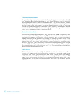 20 ATS Annual Report 2015/16
The best employees and managers
As a global technology company in a constantly and profoundly changing environment, the best educated,
most flexible, and highly motivated employees are the key to long-term success. To ensure and continue to
develop expertise, ATS relies on a continuous training and education. It also recruits young, mobile graduates
of the highest calibre by means of its International Talent Programme, and focuses on positioning itself as an
attractive employer in order to recruit experts with relevant experience. A success-oriented and appreciative
corporate culture with clear leadership values derived from its vision and mission is defined as a key to employee
commitment and retention at ATS, and is reinforced through a global leadership program. Further details on
this are found in the Management Report in the employees section.
Sustainable business leadership
Sustainability at ATS does not only mean being a “good corporate citizen”. At ATS, sustainability is a clear
economic consideration. At all of its production sites, ATS has introduced European standards that exceed
local guidelines in many areas of environmental protection, occupational safety, and resource consumption.
These are expressed in clear key performance indicators: ATS has established the target of reducing its total
carbon footprint in kg CO2 per m2
of printed circuit board by 5% annually, and fresh water consumption per m2
of printed circuit board by 3% annually. Social responsibility is demonstrated at each of the individual sites in
the spirit of “think global, act local” in the form of numerous projects primarily in the area of education. The
goal of the ATS sustainability strategy is to unite economy, ecology, and social responsibility in a way that
benefits all stakeholders. Further information can be found in the section Sustainability in the Management
Report and in the Sustainability Report 2015/16.
Capital excellence
A balanced capital structure (equity and debt) embedded in the prevailing interest rate environment forms
the basis for the long-term growth of the Group. ATS has an equity ratio of over 40% as its target for the
corresponding credit standing. In the area of financing, ATS aims for a balanced financial structure with a
variety of financial instruments for the optimal management of financing cost and repayment period. ATS
targets financing costs of less than 2% in the current interest rate environment and a payback period of debt
(net debt/EBITDA) of less than three years. Detailed information can be found in the Management Report or
in the Notes.
 