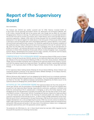23Report of the Supervisory Board 1
Dear shareholders,
The financial year 2015/16 was another successful year for ATS. Revenue increased further to
€ 762.9 million and the operating result before interest, tax, depreciation and amortisation (EBITDA), with
€ 167.5 million, matched the high level of the previous year, even though start-up effects for the project
Chongqing had an influence on earnings. This performance can be attributed to an unusually high demand in
the first half of the year for printed circuit boards used in mobile devices, and to continuing high demand in
automotive applications. However, ATS could not entirely decouple from the somewhat weaker demand
development in the high-end segment for mobile devices in the third quarter of financial year 2015/16. ATS
is planning to continue the growth path and its technological leadership in several segments in the competi-
tive environment dominated by Asian companies. This should be supported by the successful completion of
the qualification phase in February 2016 and the start of serial production of the new “IC substrate” technol-
ogy, which has now taken place, and expansion of the site in Chongqing, China, for the next generation of
printed circuit boards – the substrate-like printed circuit board. The official opening of the IC substrate plant
took place on 20 April 2016, attended by Chinese public officials including Chongqing's mayor, Huang Qifan,
Austrian officials, representatives from business and the media, customers, the Chairman and First Deputy
Chairman of the Supervisory Board and the Management of ATS.
COMPOSITION OF THE SUPERVISORY BOARD The Supervisory Board of ATS consists of twelve
members. During the financial year 2015/16, elections for the Supervisory Board were held and one change
was effected: At the 21st Annual General Meeting of ATS on 9 July 2015, Hannes Androsch, Willibald Dö-
rflinger, Karl Fink and Albert Hochleitner were re-elected to the Supervisory Board of the company in accord-
ance with the proposal made by the Supervisory Board. The additional members representing shareholder
interests on the Supervisory Board of ATS are Regina Prehofer, Gerhard Pichler, Georg Riedl and Karin
Schaupp.
At the Supervisory Board meeting directly following the Annual General Meeting, Hannes Androsch was
unanimously elected as Chairman of the Supervisory Board, Willibald Dörflinger as First Deputy Chairman,
and Regina Prehofer as Second Deputy Chairwoman.
Effective 28 January 2016, Siegfried Trauch was delegated by the Works Council as an employee representa-
tive on the Supervisory Board, taking the place of Franz Katzbeck. Thus Franz Katzbeck departed the Supervi-
sory Board on this date. The additional employee representatives delegated by the Works Council to the
Supervisory Board are Wolfgang Fleck, Günther Wölfler and Sabine Fussi.
ACTIVITIES OF THE SUPERVISORY BOARD The Supervisory Board met five times during the fi-
nancial year 2015/16, with the participation of the Management Board. Karl Fink and Franz Katzbeck were
excused from two Supervisory Board meetings. Supervising the construction, qualification, certification and
finally the commissioning of the IC substrate plant in Chongqing, as well as the further expansion of the
Chongqing site for the next generation of printed circuit boards, were also key areas of focus of the Super-
visory Board's activities in financial year 2015/16. Proceedings and decisions made by the Supervisory Board
in the past financial year were related to the financing of continued growth and, related to this, the
continuous improvement of the financing structure – as well as further strategic development of the Group:
With the launch of the IC substrate plant in the past financial year, ATS has set the course for further tech-
nological development, but is only just beginning this journey. ATS must not only continue to develop this
largest single investment and successfully bring it to market, but also profitably expand the existing business
and position ATS precisely and quickly in the value chain of the electronics industry that is changing with
ever greater speed and force, and in the appropriate customer segments.
The production site ATS Korea Co., Ltd. in Ansan (South Korea) has now been 100% integrated into the
Group with the acquisition of a remaining minority share.
Report of the Supervisory
Board
Report of the Supervisory Board
 