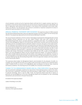 25Report of the Supervisory BoardReport of the Supervisory Board 3
annual evaluation carried out by the Supervisory Board confirmed that its regular practices meet the re-
quirements of the Austrian Stock Corporation Act and the Austrian Corporate Governance Code (ÖCGK), and
that its organisation, work practices and orientation in the interest of the shareholders and all other stake-
holders are effective. The self-evaluation will continue to constitute an important component of critical re-
view by the Supervisory Board of its own activities.
ANNUAL FINANCIAL STATEMENT AND DIVIDENDS The Supervisory Board of ATS proposed
that PwC Wirtschaftsprüfung GmbH, Vienna be appointed Company and Group auditors for the financial year
2015/16. The proposal was approved by the Annual General Meeting of 9 July 2015.
The annual financial statements of AT  S Austria Technologie  Systemtechnik Aktiengesellschaft and the
consolidated financial statements for the year ended 31 March 2016 were both audited by PwC
Wirtschaftsprüfung GmbH, Vienna, and were awarded an unqualified audit report. The management report
and the Group Management Report for the financial year 2015/16 were consistent with the annual financial
statements and the consolidated financial statements. Based on the prior discussions of the Audit Commit-
tee, and following its own detailed discussions and examination, the Supervisory Board approved the Compa-
ny's annual financial statements for the year ended 31 March 2016 in accordance with Section 96 (4) Austrian
Stock Corporation Act (AktG). Also based on the prior discussions of the Audit Committee, and after its own
detailed consideration and examination, it approved the consolidated financial statements drawn up in ac-
cordance with Section 245a Austrian Commercial Code (UGB) and with IFRS, as well as the Management
Report, the Group Management Report and the Corporate Governance Report. The Supervisory Board re-
view, which included extensive discussions with the auditors, did not give rise to any objections. Pursuant to
the recommendation of the Audit Committee, the Supervisory Board of ATS will propose to the 22nd Annu-
al General Meeting that PwC Wirtschaftsprüfung GmbH, Vienna be appointed Company and Group auditors
for the financial year 2016/17.
The Supervisory Board adopts the Management Board's recommendation for the allocation of profits. Ac-
cordingly, from the reported net profit as at 31 March 2016 amounting to € 40,075,119.15 (whereof distrib-
utable: € 38,493,735.07), an amount of € 13,986,000.00, which corresponds to € 0.36 per share, should be
distributed as dividends. The remaining amount of € 26,089,119.15 should be carried forward.
THANKS TO THE MANAGEMENT BOARD AND ALL ATS EMPLOYEES The past financial
year was particularly challenging, marked by the requirements of the existing business as well as the contin-
ued construction, qualification, certification and commissioning of a highly modern new production site for
IC substrate technology, which is new for ATS. Finally, the Supervisory Board would like to express its
gratitude and acknowledgement to the entire Management Board and all employees for their outstanding
achievements and commitment in the past financial year.
On behalf of the Supervisory Board
Leoben-Hinterberg, 6 June 2016
Hannes Androsch m.p.
Chairman of the Supervisory Board
 
