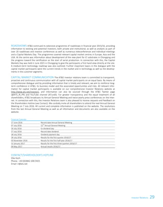 Investor Relations 29Investor Relations 7
ROADSHOWS ATS continued its extensive programme of roadshows in financial year 2015/16, providing
information to existing and potential investors, both private and institutional, as well as analysts as part of
over 20 roadshows and investor conferences as well as numerous teleconferences and individual meetings
and a Capital Markets Day. The programme covered relevant capital market centres in Europe, Asia and the
USA. At the centre was information about development of the new plant for IC substrates in Chongqing and
the progress toward the certification as the start of serial production. In connection with this, the Capital
Markets Day was held in June 2015 in Chongqing to give the participants a first-hand view directly at the site.
A medium-term technology roadmap was also outlined. Further important topics in the dialogue with the
capital market participants were the current trends in the market and in technology as well as the develop-
ments in the customer segments.
CAPITAL MARKET COMMUNICATION The ATS investor relations team is committed to transparent,
proactive and continuous communication with all capital market participants on an equal basis. By means of
comprehensive dialogue and by providing information that is timely and relevant, we aim to reinforce long-
term confidence in ATS, its business model and the associated opportunities and risks. All relevant infor-
mation for capital market participants is available on our comprehensive Investor Relations website at
http://www.ats.net/investors, and information can also be sourced through the ATS Twitter page
(@ATS_IR_PR) and YouTube channel (ATundS). For greater transparency and the equal treatment of all
shareholders, ATS broadcasts its Annual General Meeting and twice-yearly press conferences on the Inter-
net. In connection with this, the Investor Relations team is also pleased to receive requests and feedback on
the Shareholders Hotline (see Contact). We cordially invite all shareholders to attend the next Annual General
Meeting on 7 July 2016. All current and complete information is published on the website. The resolutions
from the last Annual General Meeting as well as all information and documents are also available on the
website.
Financial Calendar
27 June 2016 Record date Annual General Meeting
07 July 2016 22nd
Annual General Meeting
26 July 2016 Ex-dividend day
27 July 2016 Record date dividend
28 July 2016 Dividend payment day
28 July 2016 Results for the first quarter 2016/17
03 November 2016 Results for the first half-year 2016/17
31 January 2017 Results for the first three quarters 2016/17
09 May 2017 Annual results 2016/17
CONTACT/SHAREHOLDER’S HOTLINE
Elke Koch
Phone.: +43 (0)3842 200-5925
Email: ir@ats.net
 
