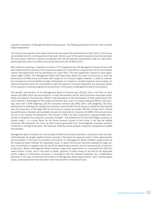 33Corporate Governance ReportCorporate Governance Report 9
long-term orientation of Management Board remuneration. The following deviations from the rules currently
require explanation:
The Group's now-expired stock option scheme did not require the beneficiaries to hold shares in the Group,
and provided only for a vesting period of two years before a part of the options acquired could be exercised.
The stock option scheme in question has expired, with the last allocation having been made on 1 April 2012.
Options granted under this scheme may still be exercised until 31 March 2017.
After extensive planning, a long-term incentive (LTI) programme for the Management Board and key staff
was implemented by resolution of the Supervisory Board on 3 July 2014 as a replacement for the stock option
scheme that expired with the last distribution on 1 April 2012. The new programme is based on stock appre-
ciation rights (SAR). The Management Board and Supervisory Board also work continuously to raise the
performance of ATS Group still further with respect to non-financial targets. However, in order to maintain
the transparency and traceability of target achievement as it relates to variable long-term remuneration, no
fixed non-financial criteria for remuneration under the long-term incentive programme are stipulated. Details
of this long-term incentive programme can be found in the section on Management Board remuneration.
The variable remuneration of the Management Board in financial year 2015/16 (not in the form of stock
options and SAR), which was accounted for in total remuneration and for which provisions have been estab-
lished until payout in financial year 2016/17, was dependent on the achievement of three performance indi-
cators defined in the budget for the respective financial year: return on capital employed (ROCE), cash earn-
ings, each with a 45% weighting, and the innovation revenue rate (IRR), with a 10% weighting. The basic
prerequisite for awarding this variable remuneration is positive EBIT for the Group as a whole for the financial
year and attainment of the target EBIT for the Group as a whole by at least 70% (the hurdle rate). If these
key performance indicators are exceeded, bonuses are restricted to a maximum of 200% of the annual bonus
set out in the contract of employment. The inclusion of IRR is of major importance in giving variable remu-
neration a long-term focus because innovation strength – the development of new technologies, products or
product types – is a crucial factor for the future business success of the Group. It can also be reliably
measured. IRR represents the share of total revenue generated from technologically innovative products
introduced in the past three years. The three-year reference period provides a long-term component of variable
remuneration.
Management Board members are contractually entitled to termination benefits in accordance with the Sala-
ried Employees Act (AngG), applied mutatis mutandis (“old system for severance pay”), if their appointments
are terminated. In the event of premature termination of a Management Board member's appointment by
the respective board member for reasonable cause, or where the function becomes obsolete for legal rea-
sons, remuneration is payable until the end of the appointment contract, and not necessarily for a maximum
of two years. Where a Management Board member resigns their appointment or is removed from office for
severe breach of duty, and in the event of death, payment of salary ceases at the end of the applicable
month. Subject to termination provisions in accordance with the Salaried Employees Act, compensation
payments in the case of premature termination of Management Board appointments, even if without good
cause, could exceed more than two years' total remuneration in exceptional cases.
 