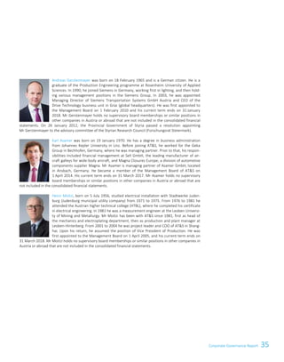 35Corporate Governance ReportCorporate Governance Report 11
Andreas Gerstenmayer was born on 18 February 1965 and is a German citizen. He is a
graduate of the Production Engineering programme at Rosenheim University of Applied
Sciences. In 1990, he joined Siemens in Germany, working first in lighting, and then hold-
ing various management positions in the Siemens Group. In 2003, he was appointed
Managing Director of Siemens Transportation Systems GmbH Austria and CEO of the
Drive Technology business unit in Graz (global headquarters). He was first appointed to
the Management Board on 1 February 2010 and his current term ends on 31 January
2018. Mr Gerstenmayer holds no supervisory board memberships or similar positions in
other companies in Austria or abroad that are not included in the consolidated financial
statements. On 26 January 2012, the Provincial Government of Styria passed a resolution appointing
Mr Gerstenmayer to the advisory committee of the Styrian Research Council (Forschungsrat Steiermark).
Karl Asamer was born on 19 January 1970. He has a degree in business administration
from Johannes Kepler University in Linz. Before joining ATS, he worked for the Geka
Group in Bechhofen, Germany, where he was managing partner. Prior to that, his respon-
sibilities included financial management at Sell GmbH, the leading manufacturer of air-
craft galleys for wide-body aircraft, and Magna Closures Europe, a division of automotive
components supplier Magna. Mr Asamer is managing partner of Asamer GmbH, located
in Ansbach, Germany. He became a member of the Management Board of ATS on
1 April 2014. His current term ends on 31 March 2017. Mr Asamer holds no supervisory
board memberships or similar positions in other companies in Austria or abroad that are
not included in the consolidated financial statements.
Heinz Moitzi, born on 5 July 1956, studied electrical installation with Stadtwerke Juden-
burg (Judenburg municipal utility company) from 1971 to 1975. From 1976 to 1981 he
attended the Austrian higher technical college (HTBL), where he completed his certificate
in electrical engineering. In 1981 he was a measurement engineer at the Leoben Universi-
ty of Mining and Metallurgy. Mr Moitzi has been with ATS since 1981, first as head of
the mechanics and electroplating department, then as production and plant manager at
Leoben-Hinterberg. From 2001 to 2004 he was project leader and COO of ATS in Shang-
hai. Upon his return, he assumed the position of Vice President of Production. He was
first appointed to the Management Board on 1 April 2005, and his current term ends on
31 March 2018. Mr Moitzi holds no supervisory board memberships or similar positions in other companies in
Austria or abroad that are not included in the consolidated financial statements.
 