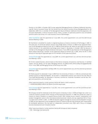 38 ATS Annual Report 2015/1614 ATS Annual Report 2015/16
Director in July 2004. In October 2007 he was appointed Managing Director of Wiener Städtische Versicher-
ung AG, Vienna Insurance Group. Mr Fink retired from the Vienna Insurance Group Managing Board on 30
September 2009. He is a member of the Management Board of Wiener Städtische Versicherungsverein, the
principal shareholder in Vienna Insurance Group, holds a number of supervisory positions and consultative
positions within that Group. He is also honorary consul of Montenegro.
Albert Hochleitner was first appointed on 5 July 2005. His current appointment runs until the 26th Annual
General Meeting in 2020.
Mr Hochleitner completed his studies in engineering physics at Vienna University of Technology in 1965. In
the same year, he joined the Siemens Group's low voltage works in Vienna. In 1984 he was appointed Chair-
man of the Management Board of Uher AG. In 1988 he joined Siemens AG, where he was head of the electric
motors business in the automotive technology sector based in Wurzburg. In October 1992 he became a
member of the Management Board of Siemens AG Austria. From 1994 he was Chairman of the Management
Board, before becoming a member of the Supervisory Board of Siemens AG in 2005, which he left in 2010
because of reaching the applicable age limit for members of the Supervisory Board.
Gerhard Pichler was first appointed on 2 July 2009. His current appointment runs until the 25th Annual Gen-
eral Meeting in 2019.
Mr Pichler studied business administration at the Vienna University of Economics and Business. A certified
auditor and tax adviser, he has been Managing Director of CONSULTATIO Wirtschaftsprüfungsgesellschaft
m.b.H. since 1986, and Managing Partner of the Group since 1995.
Georg Riedl was first appointed on 28 May 1999. His current appointment runs until the 22nd Annual General
Meeting in 2016.
Mr Riedl acquired his doctorate in law in 1984 from the University of Vienna. In 1991 he commenced inde-
pendent practice at Riedl  Ringhofer. He has been in independent practice since 2013 at the law office of
Frotz Riedl Rechtsanwälte. He specialises in business, commercial, corporate, foundation and tax law, mer-
gers and acquisitions, and contract law.
Other Supervisory Board or similar positions held by Mr Riedl in listed companies:
 VIENNA INSURANCE GROUP AG Wiener Versicherung Gruppe
Karin Schaupp was first appointed on 7 July 2011. Her current appointment runs until the 22nd Annual Gen-
eral Meeting in 2016.
Ms Schaupp earned her doctorate at the Karl Franzens University in Graz in 1978 and began her career as a
university research assistant at the Institute of Pharmaceutical Chemistry. In 1980 she started her career in
industry as Head of Analytics at Leopold Pharma GmbH. After holding various research, development and
product management posts in the international pharmaceuticals industry she was appointed CEO of Frese-
nius Kabi Austria GmbH in 1997. In 1999 she became regional manager for Austria and Southeastern Europe.
In 2000 she was appointed to the management board of Fresenius Kabi AG, Bad Homburg, with responsibility
for worldwide operations. She has been an independent consultant since 2003, with a focus on strategic
business development and innovation transfer.
Other Supervisory Board or similar positions held by Ms Schaupp at listed companies:
 BDI – BioEnergy International AG
 